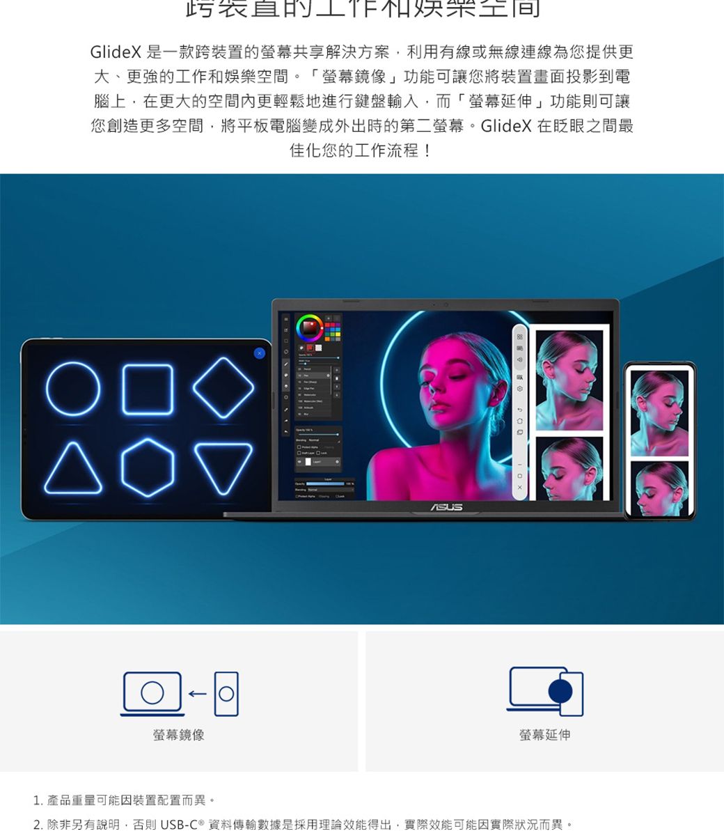 表直的GlideX 是一款跨裝置的共享解決方案利用有線或無線連線為您提供更大、更強的工作和娛樂空間。螢幕鏡像」功能可讓您將裝置畫面投影到電腦上,在更大的空間內更輕鬆地進行鍵盤輸入,而「螢幕延伸」功能則可讓您創造更多空間,將平板電腦變成外出時的第二螢幕。GlideX在眨眼之間最佳化您的工作流程!○螢幕鏡像螢幕延伸1. 產品重量可能因裝置配置而異。2. 除非另有說明,否則USB-C®資料傳輸數據是採用理論效能得出,實際效能可能因實際狀況而異。