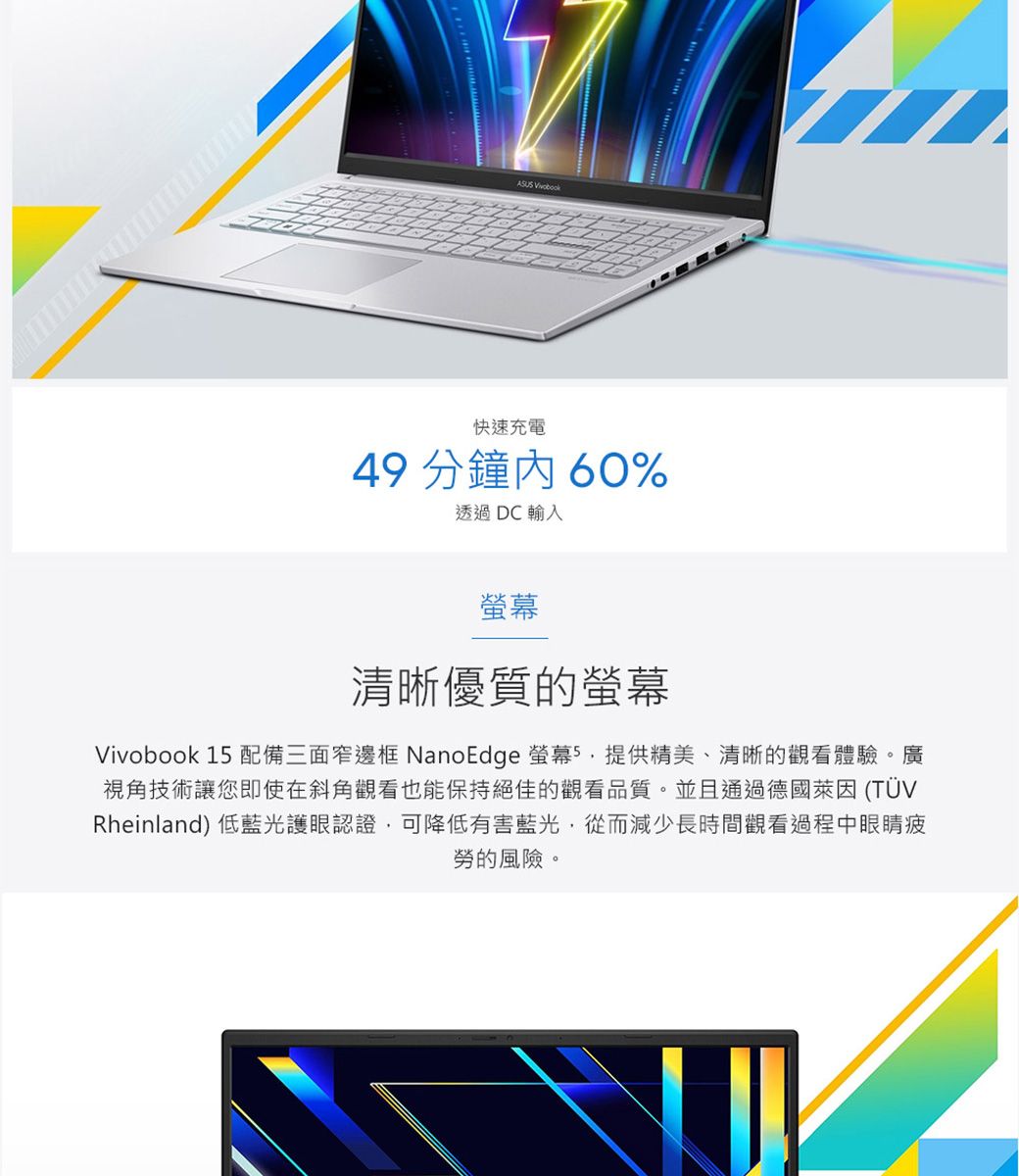 快速充電49 分鐘60%透過 DC輸入螢幕清晰優質的螢幕Vivobook 1 配備三面窄邊框 NanoEdge 螢幕5提供精美、清晰的觀看體驗。廣視角技術讓您即使在斜角觀看也能保持絕佳的觀看品質。並且通過德國萊因(TÜVRheinland) 低藍光護眼認證可降低有害藍光,從而減少長時間觀看過程中眼睛疲勞的風險。