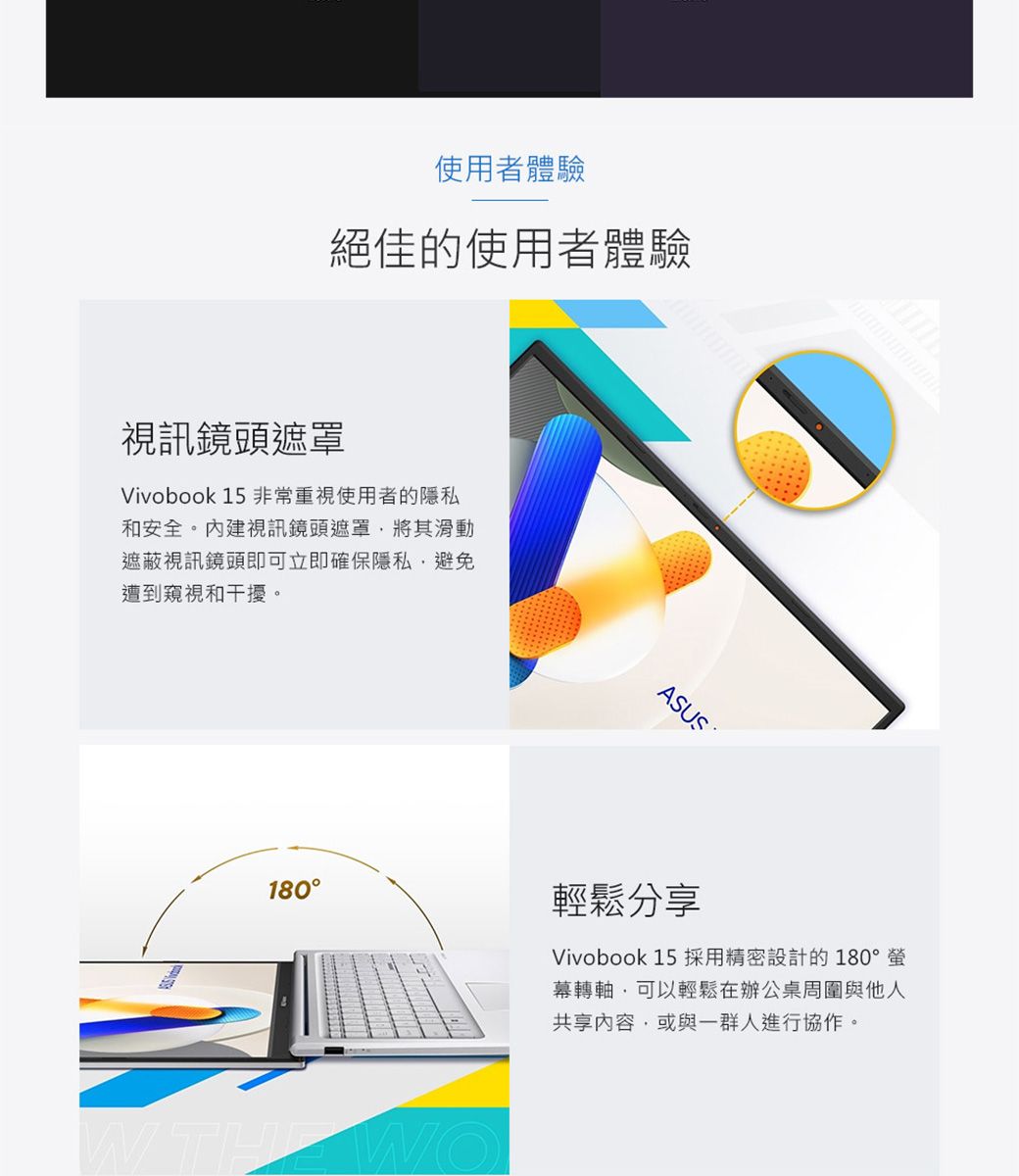 使用者體驗絕佳的使用者體驗視訊鏡頭遮罩Vivobook 15 非常重視使用者的隱私和安全。內建視訊鏡頭遮罩將其滑動遮蔽視訊鏡頭即可立即確保隱私避免遭到窺視和干擾。ASUS180輕鬆分享Vivobook 15 採用精密設計的 180°螢幕轉軸可以輕鬆在辦公桌周圍與他人共享內容或與一群人進行協作。