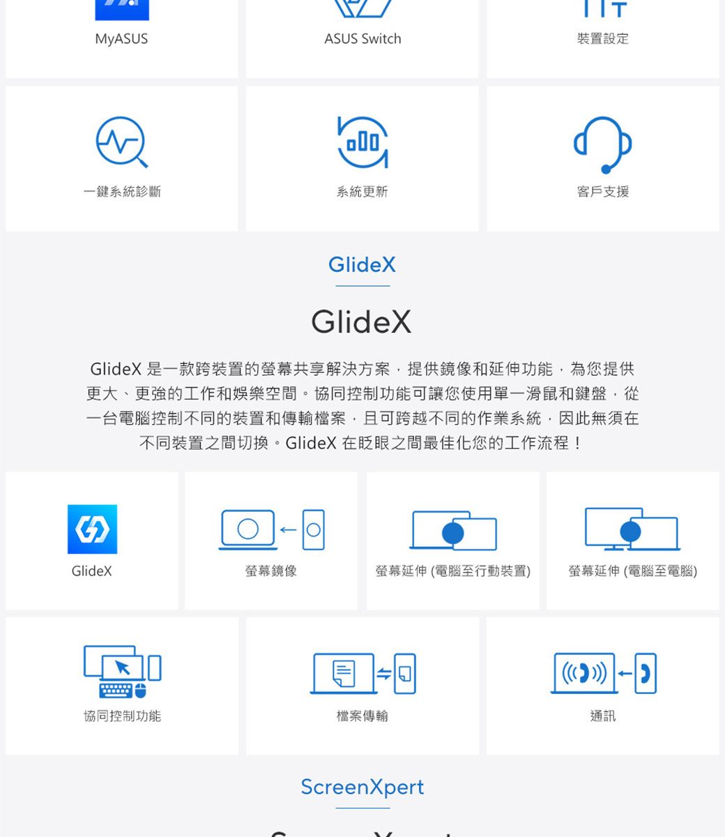 ASUS Switch裝置設定一鍵系統診斷系統更新客戶支援GlideXGlideXGlideX 是一款跨裝置的共享解決方案提供鏡像和延伸功能,為您提供更大、更強的工作和娛樂空間。協同控制功能可讓您使用單一滑鼠和鍵盤,從一台電腦控制不同的裝置和傳輸檔案,且可跨越不同的作業系統,因此無須在不同裝置之間切換。GlideX 在眨眼之間最佳化您的工作流程!GlideX螢幕鏡像螢幕延伸電腦至行動裝置螢幕延伸(電腦至電腦)()協同控制功能檔案傳輸通訊ScreenXpert