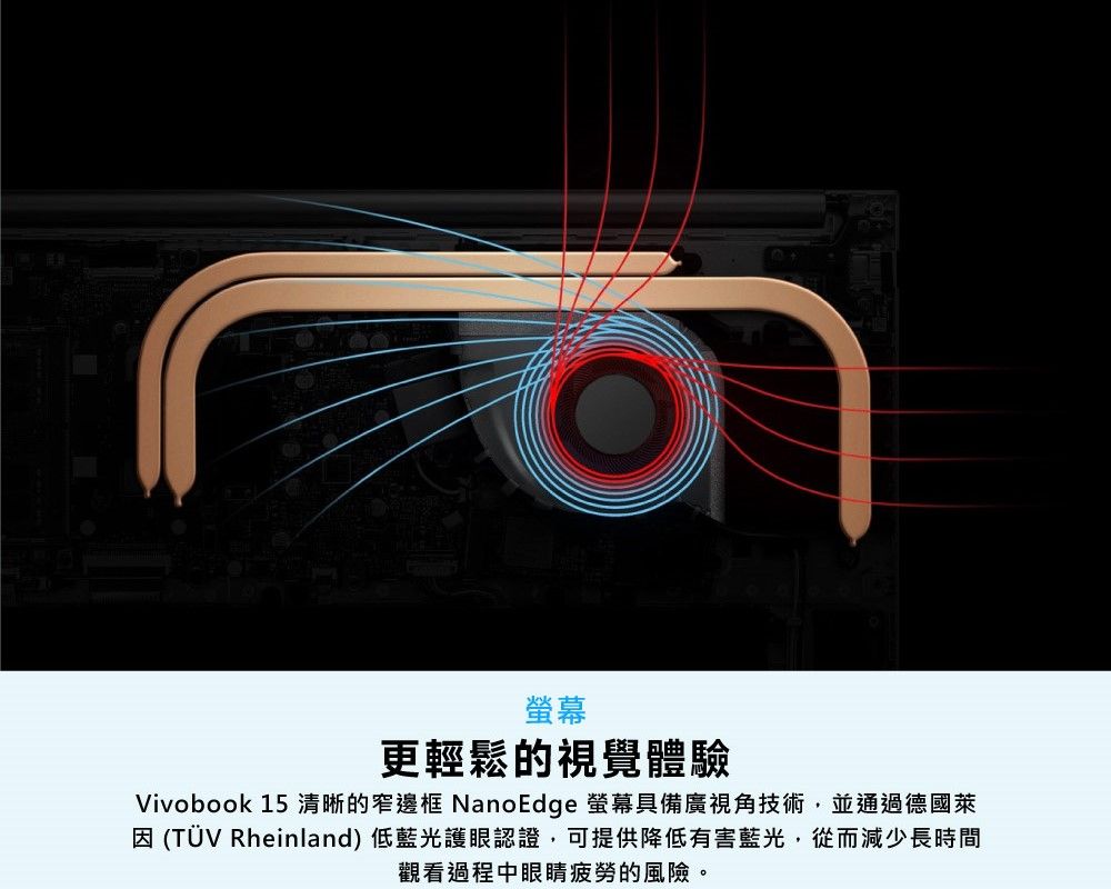 螢幕更輕鬆的視覺體驗Vivobook 15 清晰的窄邊框 NanoEdge 螢幕具備廣視角技術,並通過德國萊 (TÜV Rheinland) 低藍光護眼認證,可提供降低有害藍光,從而減少長時間觀看過程中眼睛疲勞的風險。