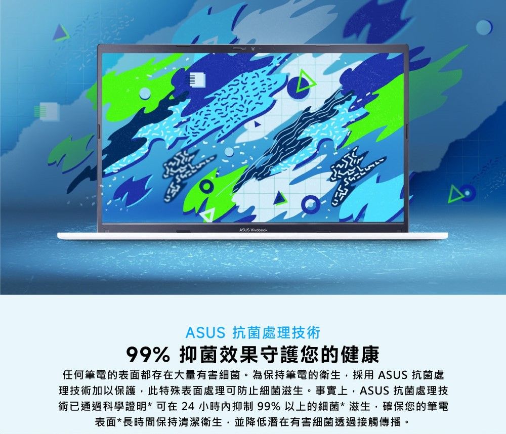 ילתASUS 抗菌處理技術99% 抑菌效果守護您的健康任何筆電的表面都存在大量有害細菌。為保持筆電的衛生,採用ASUS 抗菌處理技術加以保護,此特殊表面處理可防止細菌滋生。事實上,ASUS 抗菌處理技術已通過科學證明*可在24小時抑制99%以上的細菌*滋生,確保您的筆電表面*長時間保持清潔衛生,並降低潛在有害細菌透過接觸傳播。