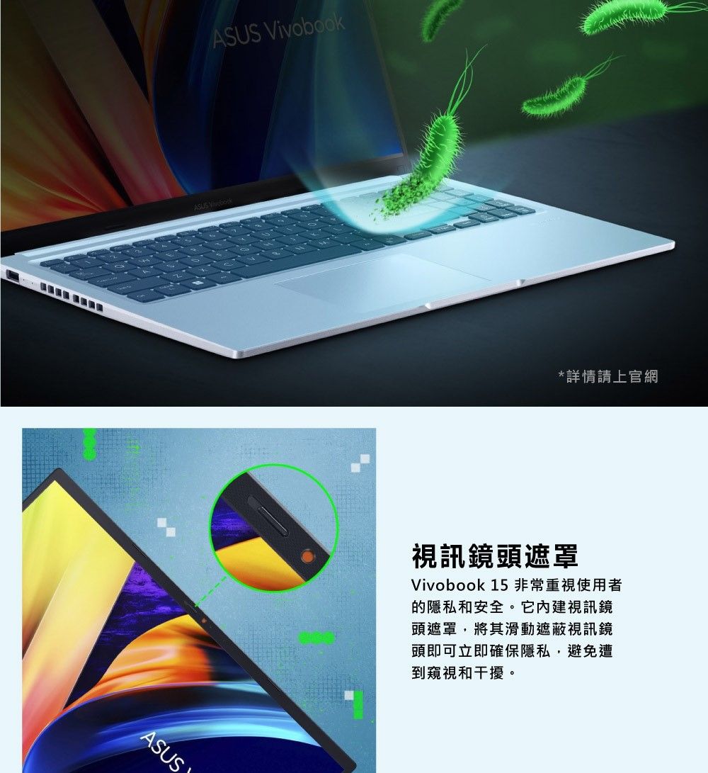 ASUS VivobookASUS*詳情請上官網視訊鏡頭遮罩Vivobook 15非常重視使用者的隱私和安全。它內建視訊鏡頭遮罩將其滑動遮蔽視訊鏡頭即可立即確保隱私,避免遭到窺視和干擾。