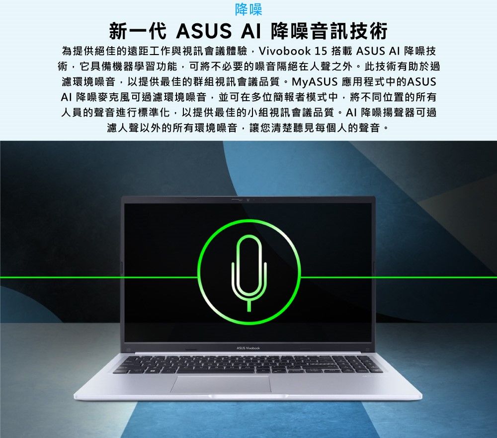 降噪新一代 ASUS AI 降噪音訊技術為提供絕佳的遠距工作與視訊會議體驗,Vivobook 15 搭載 ASUS AI 降噪技術,它具備機器學習功能,可將不必要的噪音隔絕在人聲之外。此技術有助於過濾環境噪音,以提供最佳的群組視訊會議品質。MyASUS 應用程式中的ASUSAI 降噪麥克風可過濾環境噪音,並可在多位簡報者模式中,將不同位置的所有人員的聲音進行標準化,以提供最佳的小組視訊會議品質。AI降噪揚聲器可過濾人聲以外的所有環境噪音,讓您清楚聽見每個人的聲音。ASUS Vivobook