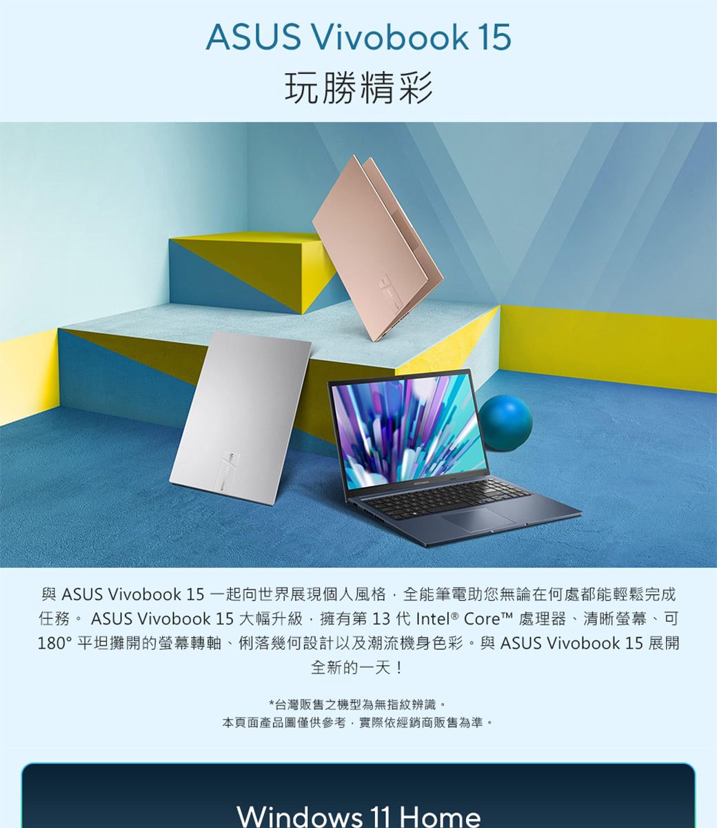 ASUS Vivobook 15玩勝精彩與 ASUS Vivobook 15 一起向世界展現個人風格全能筆電助您無論在何處都能輕鬆完成任務 。ASUS Vivobook 15 大幅升級擁有第13代Intel® Core 處理器、清晰螢幕、可180°平坦攤開的螢幕轉軸、俐落幾何設計以及潮流機身色彩。與 ASUS Vivobook 15 展開全新的一天!*台灣販售之機型為無指紋辨識。本頁面產品圖僅供參考,實際依經銷商販售為準。Windows 11 Home