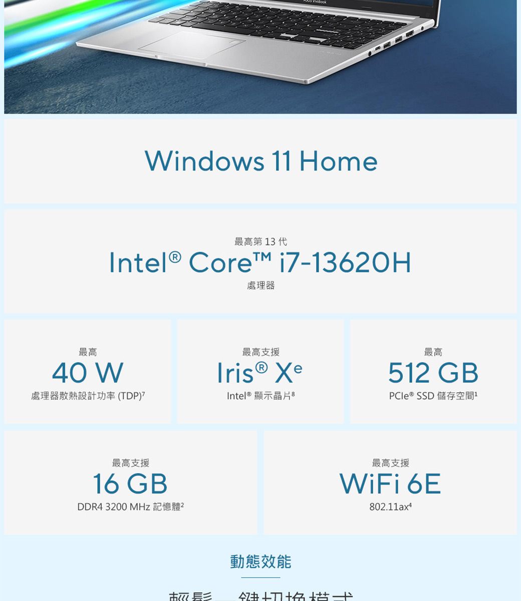 indows 1 Home最高第13代Intel® Core™ i7-13620H處理器最高40 W最高支援Iris® Xe處理器散熱設計功率(TDP)Intel® 顯示晶片 最高支援16 GBDDR4 3200 MHz 記憶體²動態效能最高512 GBPCIe ® SSD 儲存空間1最高支援WiFi 6E802.11ax