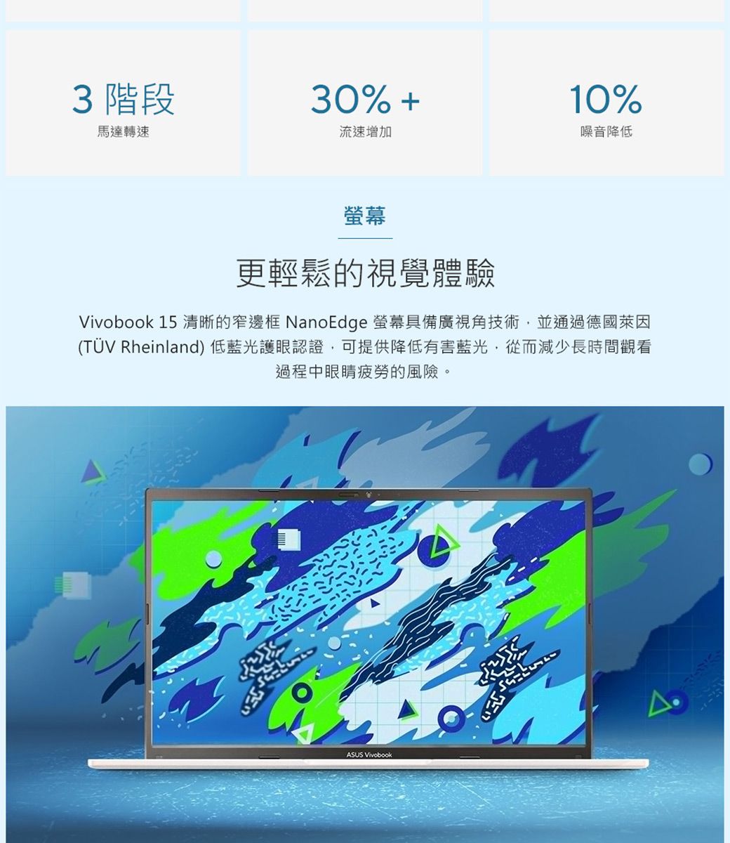3 階段30% 馬達轉速流速增加螢幕10%噪音降低更輕鬆的視覺體驗Vivobook 15 清晰的窄邊框 NanoEdge 螢幕具備廣視角技術,並通過德國萊因(TÜV Rheinland) 低藍光護眼認證,可提供降低有害藍光,從而減少長時間觀看過程中眼睛疲勞的風險。ASUS Vivobook