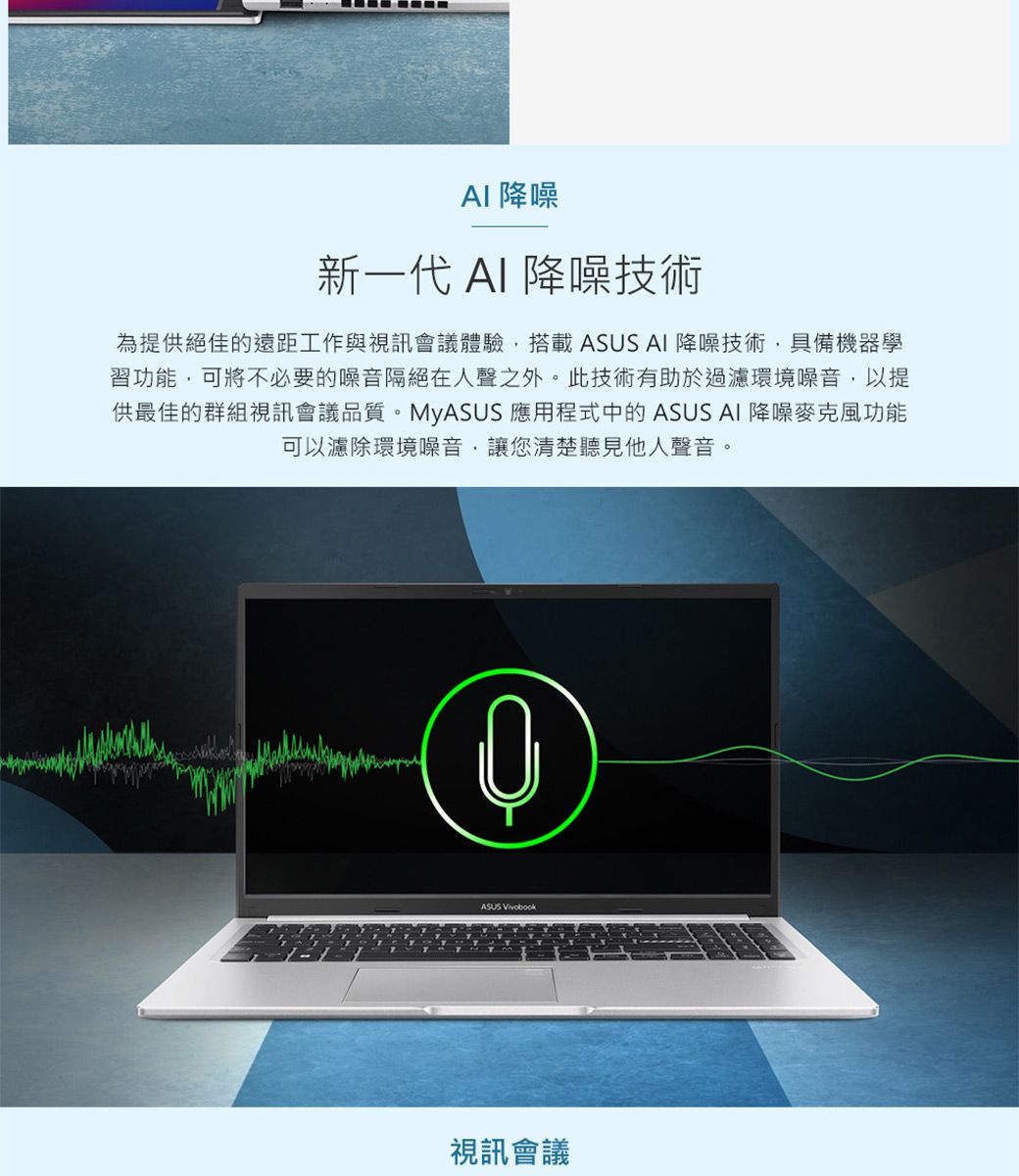 降噪新一代 AI 降噪技術為提供絕佳的遠距工作與視訊會議體驗搭載 AI 降噪技術,具備機器學習功能,可將不必要的噪音隔絕在人聲之外。此技術有助於過濾環境噪音,以提供最佳的群組視訊會議品質。MyASUS 應用程式中的 ASUS AI 降噪麥克風功能可以濾除環境噪音,讓您清楚聽見他人聲音。ASUS 視訊會議