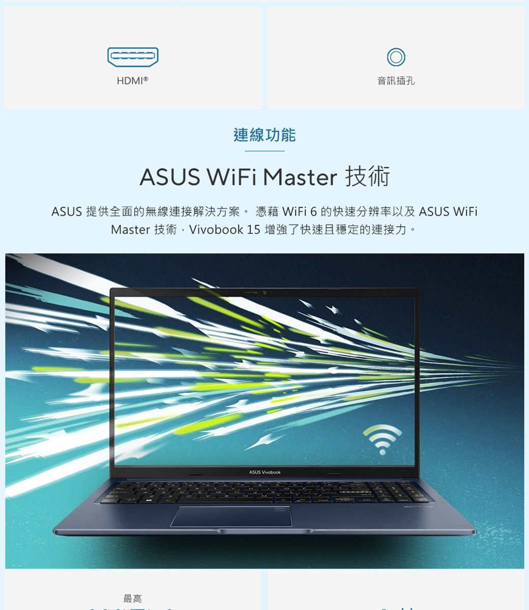 HDMI®音訊插孔連線功能ASUS WiFi MasterASUS 提供全面的無線連接解決方案。  WiFi6的快速分辨率以及 ASUS WiFiMaster 技術 15 增強了快速且穩定的連接力。最高ASUS Vivobook