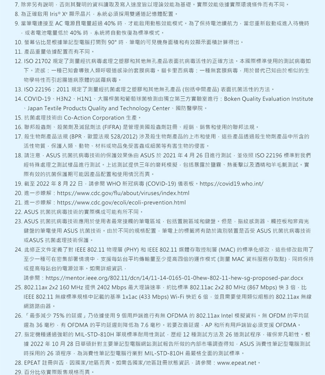 7.除非另有說明否則其聲明的資料讀取及寫入速度皆以理論效能為基礎實際效能依據實際環境條件而有不同8. 為正確啟用 Iris® Xe 顯示晶片系統必須採用雙通記憶體配置9.當筆電連接至AC電源且電超過 40% 時才能啟用動態效能模式為了保持電池續航力當您重新啟動或進入待機時或者電池電量低於40%時系統將自動恢復為標準模式10.螢幕佔比是根據筆記型電腦打開到 90°時筆電的可見機身面積和有效顯示面積計算得出。11. 產品重量依據配置而有不同。12. ISO 21702 規定了測量抗處理之和其他孔產品抗活性的正確方法。本國際標準使用的測試病毒如下。流感一種已知會導致人類呼吸道感染的套膜病毒。卡里西病毒:一種無套膜病毒用於替代已知於相似的生物學特性而引起病原體的病毒。13. ISO 22196:2011 規定了經處理之塑膠和其他無孔產品(包括中間產品)表面抗菌活性的方法。14. COVID19H3N2H1N1大腸桿菌和葡萄球菌檢測由獨立第三方實驗室進行:Boken Quality Evaluation InstituteJapan Textile Products Quality and Technology Center國防醫學院。15. 抗菌處理技術由 Co-Action Corporation 生產。16. 聯邦蟲、菌劑及法 (FIFRA)是管理美國殺蟲劑註冊、經銷、銷售和使用的聯邦法規。17. 殺生物劑產品法規 (法規528/2012)涉及殺生物產品的上市和使用這些產品透過殺生物劑產品中所含的活性物質保護人類、動物、材料或物品免受害蟲或細菌等有害生物的侵害。18. 請注意:ASUS 抗菌抗病毒技術的保護效果係由 ASUS 於2021年4月26日進行測試並依照ISO22196 標準對我們經特殊處理之測試樣品進行測試。上述測試提供三年的模擬包括暴露於衝擊以及酒精和羊毛觀測試。實際有效的抗菌保護期可能因產品配置和使用情況而異。19. 截至 2022 年 8月22日請參閱 WHO 新冠病毒 (COVID-19) 儀表板。https://covid19.who.int/20. 進一步瞭解:https://www.cdc.gov/flu/about/viruses/index.html21. 進一步瞭解:https://www.cdc.gov/ecoli/ecoli-prevention.html22. ASUS 抗菌抗病毒技術的實際構成可能有所不同。23. ASUS 抗菌抗病毒技術應用於使用者最常接觸的筆電區域包括置區域和鍵盤。但是,指紋感測器、觸控板和非背光鍵盤的筆電使用ASUS 抗菌技術。由於不同的規格配置,筆電上的標籤將有助於識別裝置是否受ASUS 抗菌抗病毒技術或ASUS 抗菌處理技術保護。24. 此修正文件定義了對 IEEE 802.11 物理層(PHY)和IEEE 802.11 媒體存取控制層(MAC)的標準化修改,這些修改啟用了至少一種可在密集中,支援每站台平均傳輸量至少提高的運作模式(測量 MAC 資料服務存取點),同時保持或提高每站台的電源效率。如需詳細資訊,請參閱:https://mentor.ieee.org/802.11/dcn/14/11-14-0165-01-0hew-802-11-hew-sg-proposed-par.docx25. 802.11ax 2x2 160 MHz 提供 2402 Mbps 最大理論速率,約比標準 802.11ac 2x2 80 MHz (867 Mbps) 快3倍,比IEEE 802.11 無線標準規格中記載的基準1x1ac (433Mbps) Wi-Fi快近6倍,並且需要使用類似組態的802.11ax 無線網路路由器。26. 「最多減少75%的延遲乃依據使用9個用戶端進行有無OFDMA 的802.11ax Intel 模擬資料。無OFDM的平均延遲為 36 毫秒,有OFDMA 的平均延遲則降低為7.6毫秒。若要改善延遲,AP和所有用戶端皆必須支援 OFDMA。27. 指定機種通過強韌的MIL-STD-810H 軍規標準耐用性測試,歷經12種測試方法及26道測試程序,確保非凡韌性。根據 2022年10月28日主要筆記型電腦網站測試報告所做的內部市場調查得知,ASUS 消費性筆記型電腦測試時採用的 26項程序,為消費性筆記型電腦行業對 MIL-STD-810H 最嚴格全面的測試標準。28. EPEAT 註冊與否,因國家/地區而異。如需各國家/地區註冊狀態資訊,請參閱:www.epeat.net。29. 百分比依實際販售規格而異。