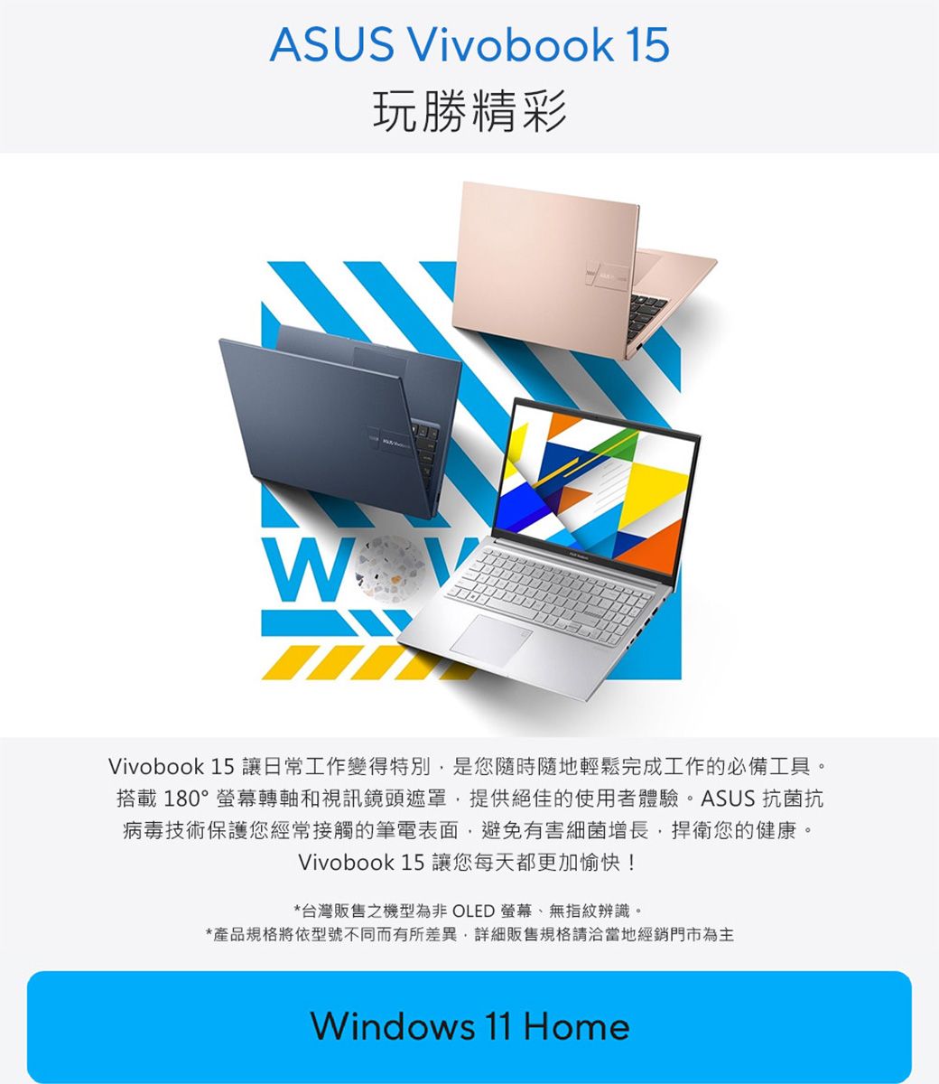 ASUS Vivobook 15玩勝精彩WVivobook 15 讓日常工作變得特別是您隨時隨地輕鬆完成工作的必備工具。搭載180°螢幕轉軸和視訊鏡頭遮罩,提供絕佳的使用者體驗。ASUS 抗菌抗病毒技術保護您經常接觸的筆電表面,避免有害細菌增長,捍衛您的健康。Vivobook 15 讓您每天都更加愉快!*台灣販售之機型為非 OLED 螢幕、無指紋辨識。*產品規格將依型號不同而有所差異,詳細販售規格請洽當地經銷門市為主Windows 11 Home