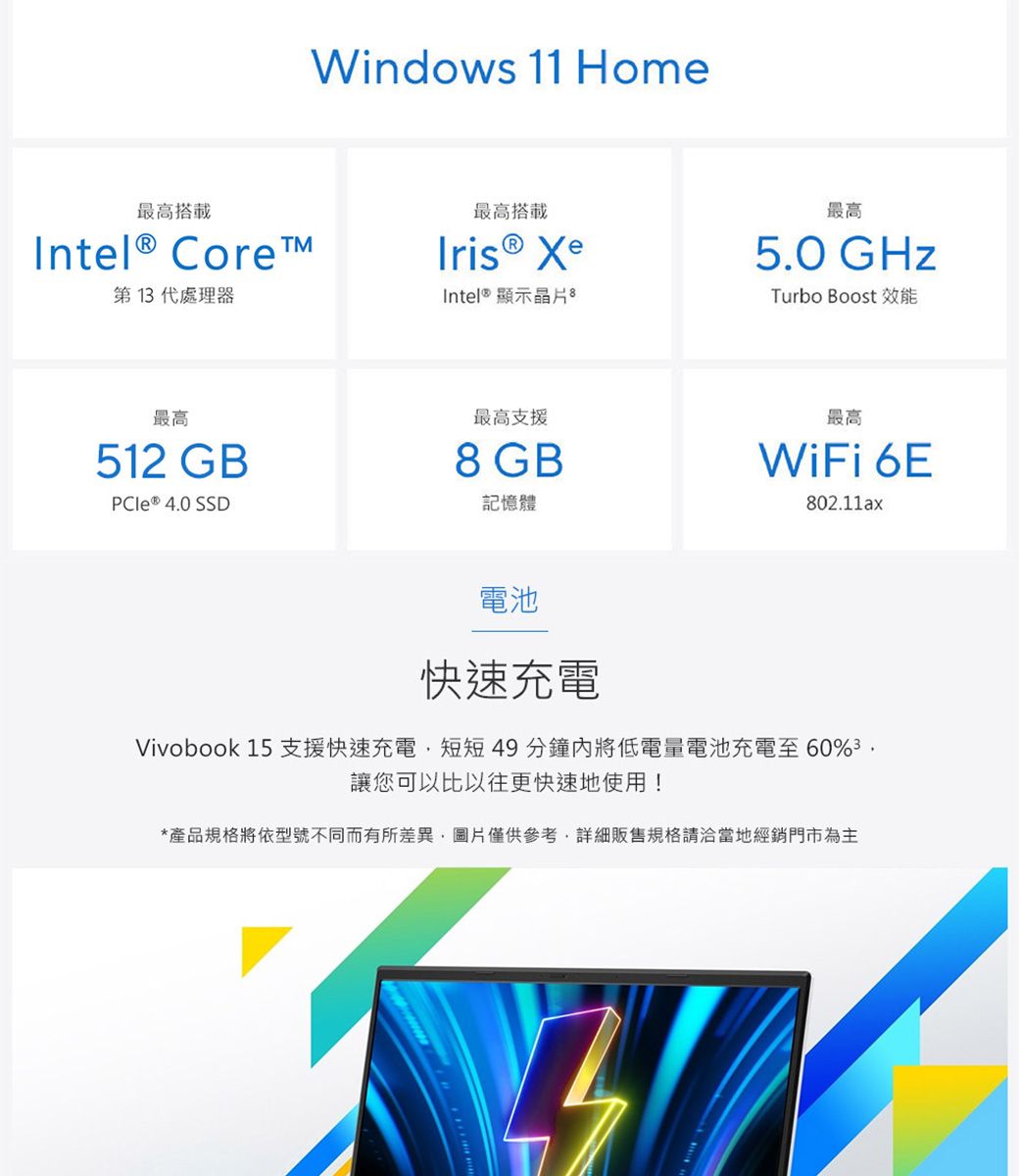最高搭載Intel® Core第1代處理器最高512 GB 4.0 SSDWindows 11 Home最高搭載Iris® XeIntel® 顯示晶片最高支援8 GB記憶體最高5.0 GHzTurbo Boost 效能最高WiFi 6E802.11ax電池快速充電Vivobook 15 支援快速充電短短49分鐘將低電量電池充電至60%3讓您可以比以往更快速地使用!*產品規格將依型號不同而有所差異,圖片僅供參考,詳細販售規格請洽當地經銷門市為主