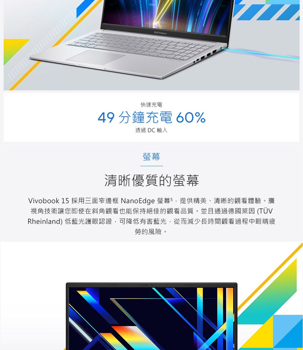 ASUS 快速充電49 分鐘充電 60%透過DC輸入螢幕清晰優質的螢幕Vivobook 1 採用三面窄邊框 NanoEdge 螢幕5提供精美、清晰的觀看體驗。廣視角技術讓您即使在斜角觀看也能保持絕佳的觀看品質。並且通過德國萊因 (TÜVRheinland) 低藍光護眼認證可降低有害藍光,從而減少長時間觀看過程中眼睛疲勞的風險。
