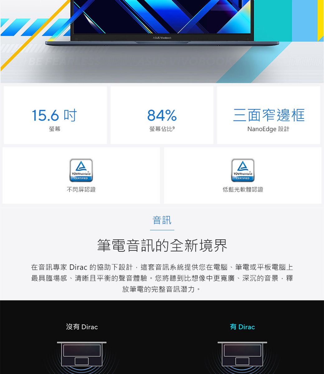 BE 15.6吋螢幕ATÜVRheinlandCERTIFIED不閃屏認證ASUS  84%螢幕佔比三面窄邊框NanoEdge 設計TÜVRheinlandCERTIFIED低藍光軟體認證音訊筆電音訊的全新境界在音訊專家 Dirac 的協助下設計這套音訊系統提供您在電腦、筆電或平板電腦上最具臨場感、清晰且平衡的聲音體驗。您將聽到比想像中更寬廣、深沉的音景,釋放筆電的完整音訊潛力。沒有 Dirac有 Dirac