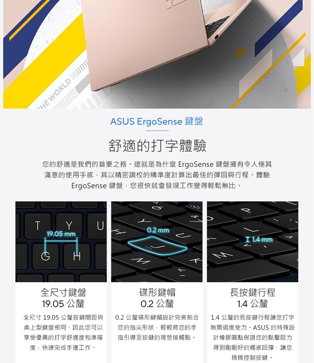 T WORLD 7000000ASUS ErgoSene 鍵盤舒適的打字體驗您的舒適是我們的首要之務。這就是為什麼 ErgoSense 鍵盤擁有令人極其滿意的使用手感其以精密調校的精準度計算出最佳的彈回與行程。體驗ErgoSense 鍵盤您很快就會發現工作變得輕鬆無比。19.05 YUs mm  mm全尺寸鍵盤19.05 公釐全尺寸19.05公釐按鍵間距與桌上型鍵盤相同因此您可以享受優異的打字舒適度和準確度快速完成手邊工作。碟形鍵帽0.2 公釐0.2 公釐碟形鍵帽設計完美貼合您的指尖形狀,輕輕將您的手指引導至按鍵的理想接觸點。長按鍵行程1.4 公釐1.4 公釐的長按鍵行程讓您打字無需過度使力。ASUS 的特殊設計橡膠圓點保證您的點擊阻力得到剛剛好的觸感回彈,讓您穩穩控制按鍵。