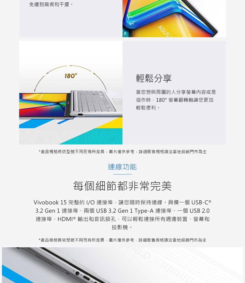 免遭到窺視和干擾。ASUS180輕鬆分享當您想與周圍的人分享螢幕內容或是協作時180°螢幕翻轉軸讓您更加輕鬆便利。*產品規格將依型號不同而有所差異圖片僅供參考詳細販售規格請洽當地經銷門市為主連線功能每個細節都非常完美Vivobook 15完整的I/O連接埠,讓您隨時保持連線。具備一個USB-C®3.2 Gen 1 連接埠兩個USB3.2 Gen1 Type-A 連接埠、一個USB2.0連接埠、HDMI® 輸出和音訊插孔,可以輕鬆連接所有週邊裝置、螢幕和投影機。*產品規格將依型號不同而有所差異,圖片僅供參考,詳細販售規格請洽當地經銷門市為主