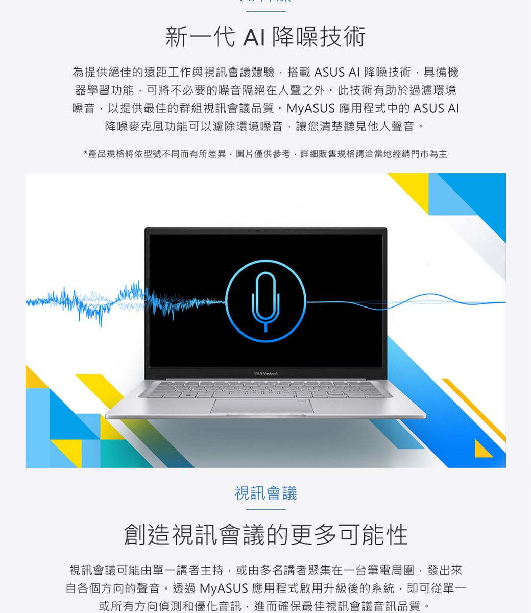 新一代 AI 降噪技術為提供絕佳的遠距工作與視訊會議體驗搭載 ASUS AI 降噪技術具備機器學習功能可將不必要的噪音隔絕在人聲之外。此技術有助於過濾環境噪音,以提供最佳的群組視訊會議品質。MyASUS 應用程式中的 ASUS AI降噪麥克風功能可以濾除環境噪音,讓您清楚聽見他人聲音。*產品規格將依型號不同而有所差異,圖片僅供參考,詳細販售規格請洽當地經銷門市為主視訊會議創造視訊會議的更多可能性視訊會議可能由單一講者主持,或由多名講者聚集在一台筆電周圍,發出來自各個方向的聲音。透過MyASUS 應用程式啟用升級後的系統,即可從單一或所有方向偵測和優化音訊,進而確保最佳視訊會議音訊品質。