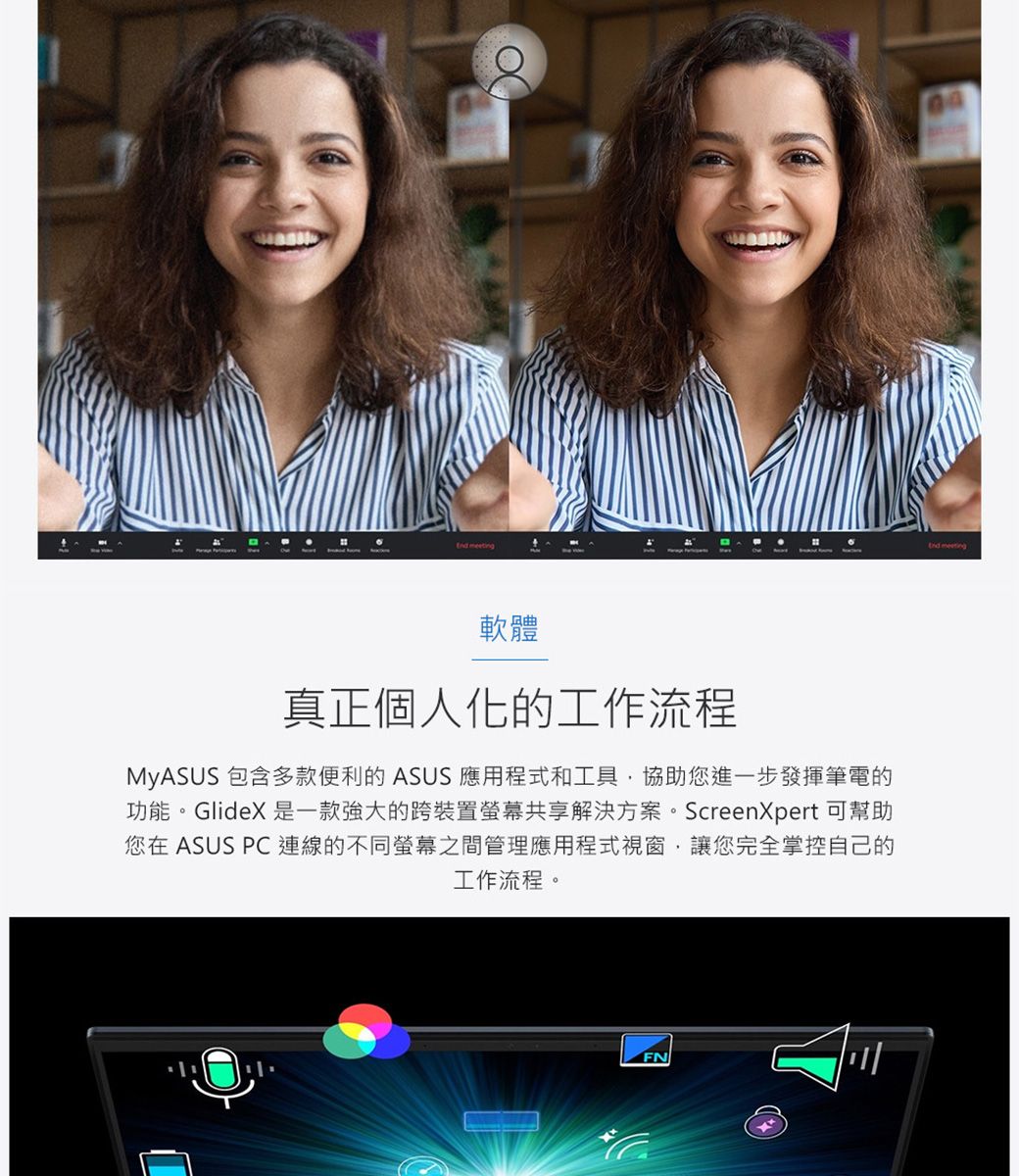 軟體真正個人化的工作流程MyASUS 包含多款便利的ASUS 應用程式和工具協助您進一步發揮筆電的功能。GlideX 是一款強大的跨裝置螢幕共享解決方案。ScreenXpert 可幫助您在 ASUS PC連線的不同螢幕之間管理應用程式視窗讓您完全掌控自己的工作流程。FN meeting