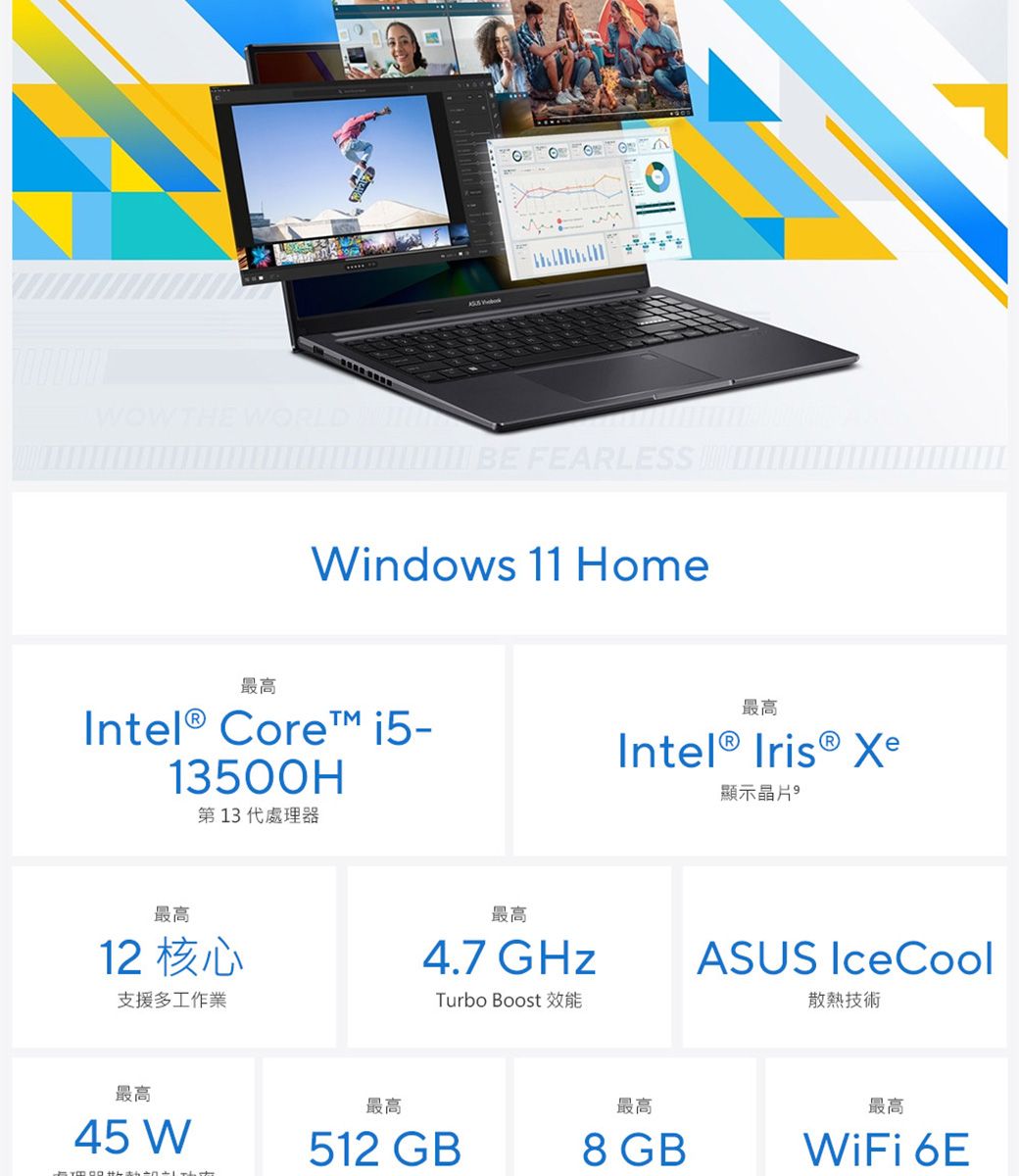 WOWTH WORLD FEARLESS Windows 11 Home最高Intel® Core 13500H第13代處理器最高Intel®  顯示晶片最高12 核心支援多工作業最高4.7 GHzTurbo Boost EASUS IceCool散熱技術最高最高最高最高45 W512 GB8 GBWiFi 6E
