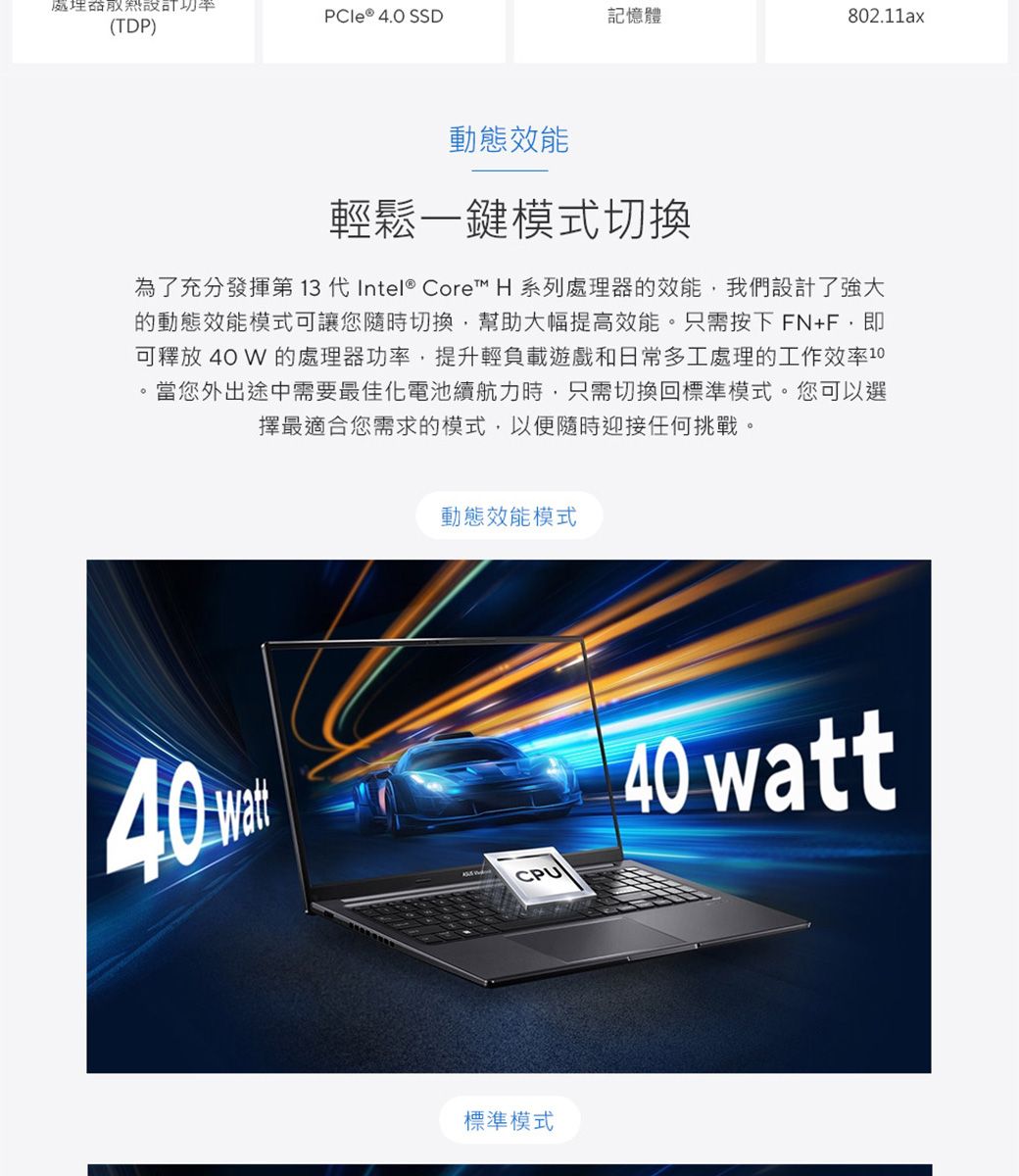 功率 ® 4.0 SSD記憶體802.11ax(TDP)動態效能輕鬆一鍵模式切換為了充分發揮第 13 代Intel® Core™ H 系列處理器的效能我們設計了強大的動態效能模式可讓您隨時切換,幫助大幅提高效能。只需按下FN+F,即可釋放 40 W 的處理器功率,提升輕負載遊戲和日常多工處理的工作效率10當您外出途中需要最佳化電池續航力時,只需切換回標準模式。您可以選擇最適合您需求的模式,以便隨時迎接任何挑戰。動態效能模式40 CPU40 watt標準模式