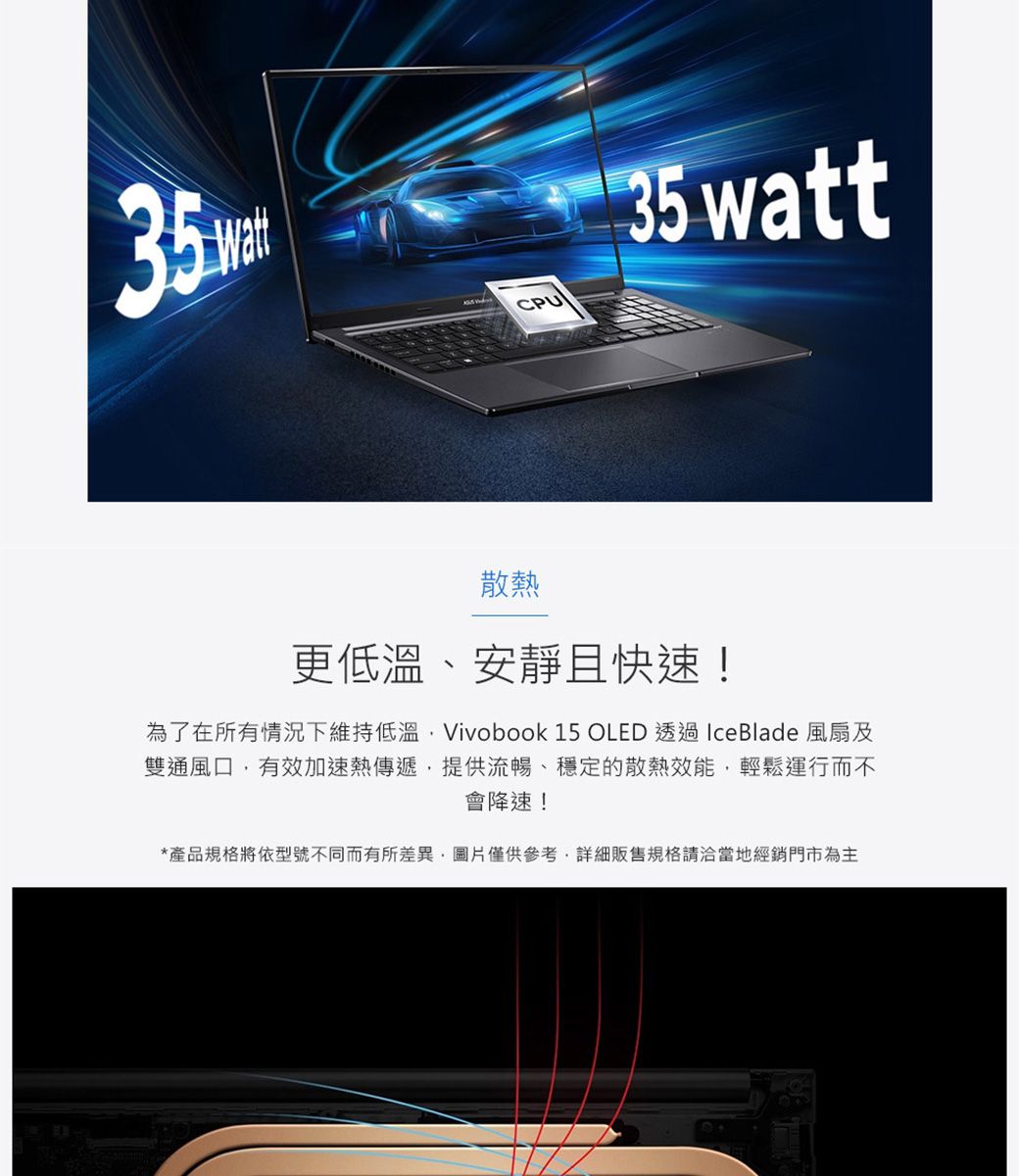 CPU  watt散熱更低溫、安靜且快速!為了在所有情況下維持低溫Vivobook 15 OLED  IceBlade 風扇及雙通風口有效加速熱傳遞,提供流暢、穩定的散熱效能,輕鬆運行而不會降速!*產品規格將依型號不同而有所差異,圖片僅供參考,詳細販售規格請洽當地經銷門市為主