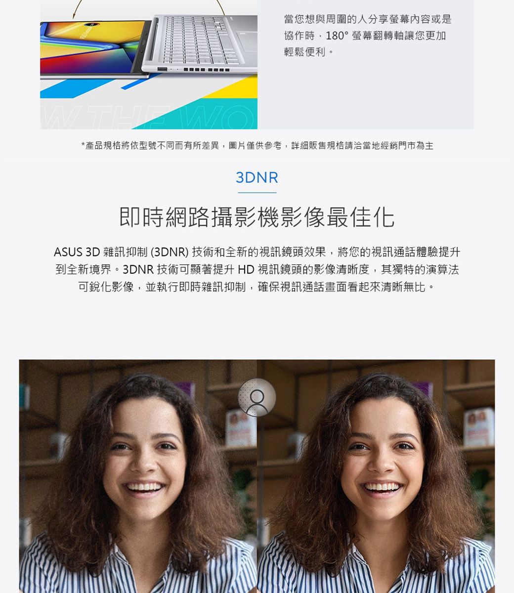 當您想與周圍的人分享螢幕内容或是協作時180°螢幕翻轉軸讓您更加輕鬆便利。 *產品規格將依型號不同而有所差異,圖片僅供參考,詳細販售規格請洽當地經銷門市為主3DNR即時網路攝影機影像最佳化ASUS 3D 雜訊抑制(3DNR)技術和全新的視訊鏡頭效果,將您的視訊通話體驗提升到全新境界。3DNR技術可顯著提升HD視訊鏡頭的影像清晰度,其獨特的演算法可銳化影像,並執行即時雜訊抑制,確保視訊通話畫面看起來清晰無比。