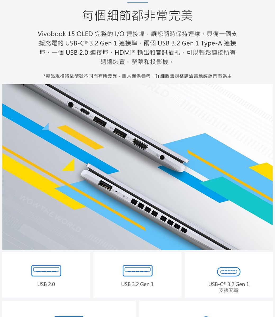 每個細節都非常完美Vivobook 15 OLED 完整的 O 連接埠讓您隨時保持連線。具備一個支援充電的 -C® 3.2Gen1 連接埠、兩個 USB 3.2 Gen 1 Type-A 連接埠、一個 USB 2.0 連接埠、HDMI® 輸出和音訊插孔,可以輕鬆連接所有週邊裝置、螢幕和投影機。*產品規格將依型號不同而有所差異,圖片僅供參考,詳細販售規格請洽當地經銷門市為主WOW THE WORLD 支援充電USB 2.0USB 3.2 Gen 1USB-C ® 3.2 Gen 1