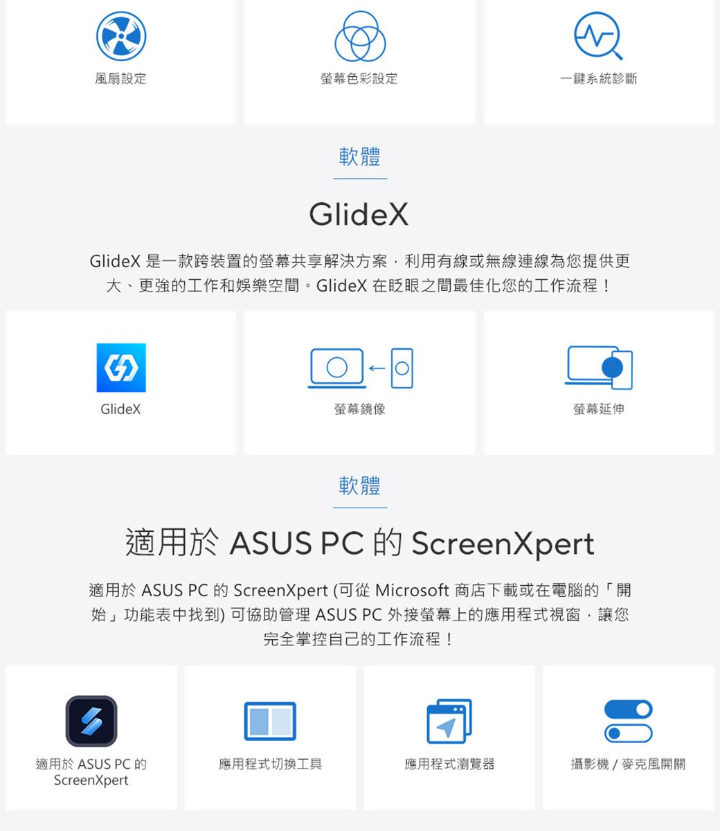 風扇設定螢幕色彩設定一鍵系統診斷軟體GlideXGlideX 是一款跨裝置的螢幕共享解決方案利用有線或無線連線為您提供更大、更強的工作和娛樂空間。GlideX 在眨眼之間最佳化您的工作流程!GlideX螢幕鏡像螢幕延伸軟體適用於 ASUS PC 的 ScreenXpert適用於 ASUS PC 的 ScreenXpert (可從 Microsoft 商店下載或在電腦的「開始」功能表中找到)可協助管理 ASUS PC 外接螢幕上的應用程式視窗,讓您完全掌控自己的工作流程!適用於 ASUS PC 的ScreenXpert應用程式切換工具應用程式瀏覽器攝影機/麥克風開關