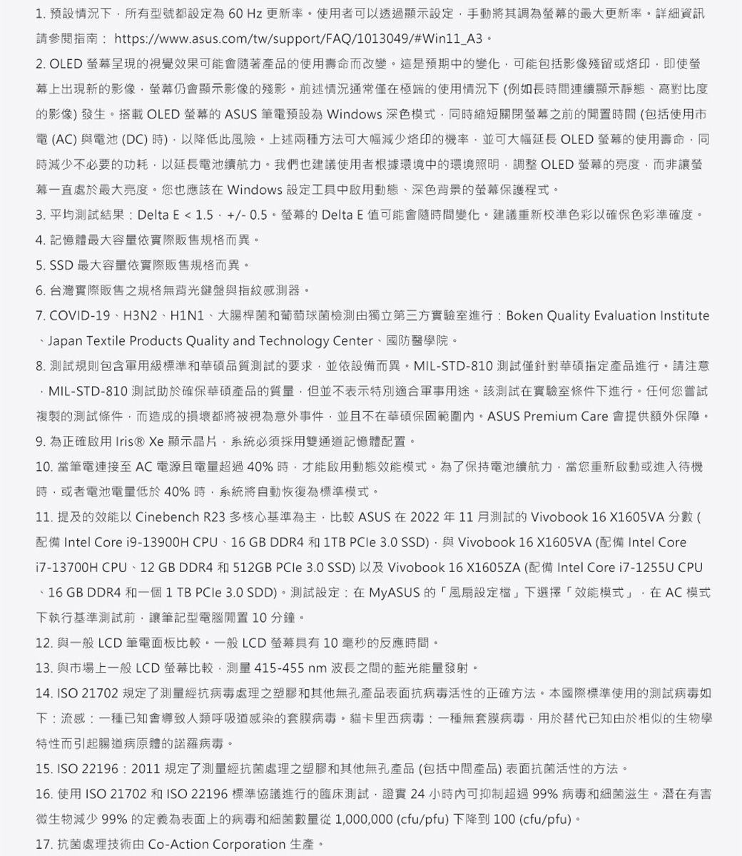 . 預設情況下所有型號都為60Hz 更新率使用者可以透過顯示設定手動將其調為最大更新率詳細資訊請參閱https://www.asus.com/tw/support/FAQ/1013049/#Win11_A32. OLED 呈現的視覺效果可能隨著產品的使用壽命而改變這是預期中的變化可能包括影像殘留或即使螢幕上出現新的影像仍會顯示影像的殘影前述情況通常僅極端的使用情況下(例如長間連續顯示靜態高對比度的影像發生搭載 OLED 螢幕的 ASUS 筆電預設為 Windows 深色模式時縮短關閉螢幕之前的閒置時間(包括使用市電 (AC) 與電池 (DC)時)以降低此上述兩種方法可大幅減少的機率並可大幅 OLED 螢幕的使用壽命同減少不必要的功耗以延長電池續航力。我們也建議使用者根據環境中的環境調整 OLED 螢幕的而非讓螢幕一直處於最大亮度。也應該在 Windows 設定工具中啟用動態深色背景的螢幕保護程式。3. 平均測試結果:Delta E1.5+/-0.5。螢幕的Delta E 值可能會隨時間變化。建議重新校準色彩以確保色彩準確度。4. 記憶體最大容量依實際販售規格而異。5. SSD 最大容量依實際販售規格而異。6. 台灣實際販售之規格鍵盤與指紋感測器。7. COVID-19、H3N2、H1N1、大腸桿菌葡萄球菌檢測獨立第三方實驗室進行: Boken Quality Evaluation Institute、Japan Textile Products Quality and Technology Center、國防醫學院。8. 測試規則包含軍用級標準和品質測試的要求並依設備而異。MIL-STD-810測試僅針對華碩指定產品進行。請注意MIL-STD-810 測試助於確保華碩產品的質量但並不表示特別軍事用途。該測試在實驗室條件下進行。任何您嘗試複製的測試條件而造成的都將被視為意外事件並且不在華碩。ASUS Premium Care 會提供額外保障。9. 為正確啟用 Iris® Xe 顯示晶片系統必須採用雙通道記憶體配置。10.當筆電連接至AC電源且電量超過40%時,才能啟用動態效能模式。為了保持電池續航力,當您重新啟動或進入待機時,或者電池電量低於40%時,系統將自動恢復為標準模式。11. 提及的效能以 Cinebench R23多核心基準為主,比較 ASUS 在2022年11月測試的 Vivobook 16X1605VA 分數 (配備 Intel Core i9-13900H CPU、16 GB DDR4 和 1TB PCle 3.0 SSD),與 Vivobook 16 X1605VA (配備 Intel Corei7-13700H CPU、12 GB DDR4 和 512GB  3.0 SSD) 以及 Vivobook 16 X1605ZA (配備 Intel Core i7-1255U CPU、16 GB DDR4 和一個 1 TB  3.0 SDD)。測試設定:在MyASUS的「風險設定檔」下選擇「效能模式」,在 AC 模式下執行基準測試前,讓筆記型電腦閒置10分鐘。12. 與一般 LCD 筆電面板比較。一般LCD螢幕具有10毫秒的反應時間。13. 與市場上一般LCD螢幕比較,測量415-455nm波長之間的藍光能量發射。14. ISO 21702 規定了測量抗病毒處理之塑膠和其他無孔產品表面抗病毒活性的正確方法。本國際標準使用的測試病毒如下:流感:一種已知會導致人類呼吸道感染的套膜病毒。卡里西病毒:一種無套膜病毒,用於替代已知由於相似的生物學特性而引起腸道病原體的諾羅病毒。15. ISO 22196 :2011規定了測量經抗菌處理之塑膠和其他無孔產品(包括中間產品)表面抗菌活性的方法。16. 使用 ISO 21702 和 ISO 22196 標準協議進行的臨床測試,證實 24 小時內可抑制超過99% 病毒和細菌滋生。微生物減少 99% 的定義為表面上的病毒和細菌數量從1,000,000 (cfu/pfu) 下降到100 (cfu/pfu)。17. 抗菌處理技術由 Co-Action Corporation 生產。