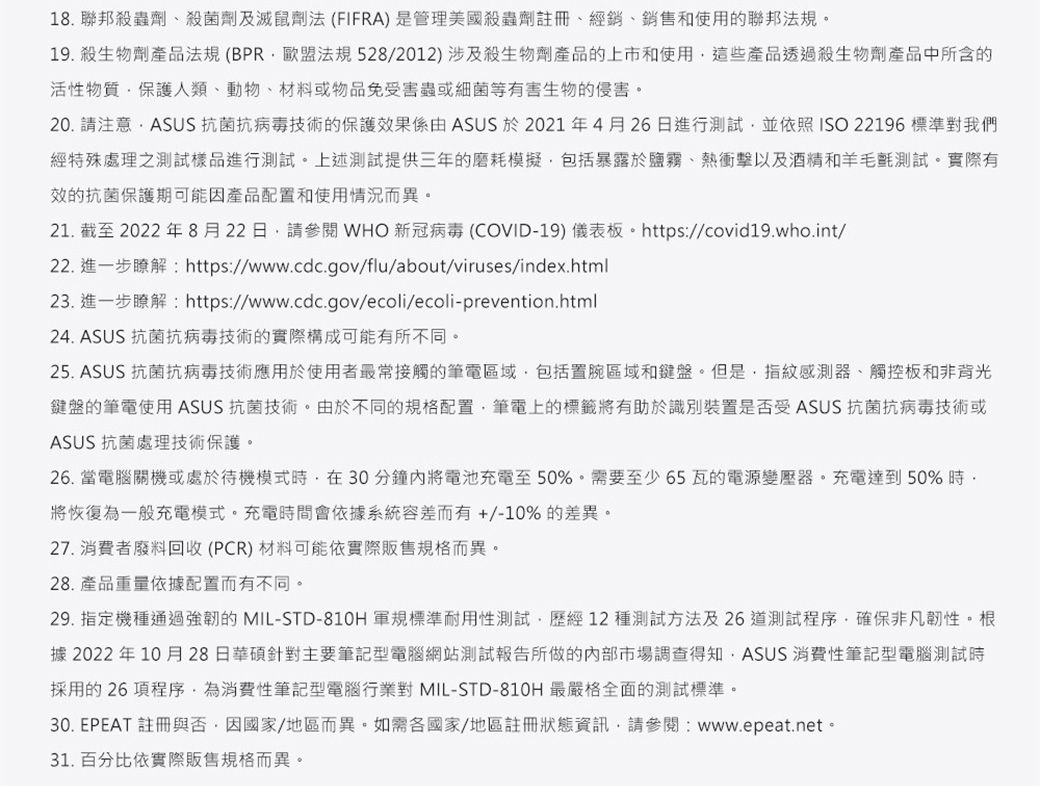 18. 聯邦殺蟲劑殺菌劑及滅鼠劑法(FIFRA)是管理美國殺蟲劑註冊經銷、銷售和使用的聯邦法規19. 殺生物劑產品法規(BPR歐盟法規528/2012) 涉及殺生物劑產品的上市和使用這些產品透過殺生物劑產品中所含的活性物質保護人類、動物、材料或物品免受害蟲或細菌等有害生物的侵害。20. 請注意ASUS 抗菌抗病毒技術的保護效果係由 ASUS 於2021年4月26日進行測試並依照ISO 22196 標準對我們經特殊處理之測試樣品進行測試。上述測試提供三年的磨耗模擬包括暴露於鹽霧、熱衝擊以及酒精和羊毛氈測試。實際有效的抗菌保護期可能因產品配置和使用情況而異。21. 截至2022年8月22日請參閱WHO 新冠病毒 (COVID-19) 儀表板。https://covid19.who.int/22. 進一步瞭解:https://www.cdc.gov/flu/about/viruses/index.html23. 進一步瞭解:https://www.cdc.gov/ecoli/ecoli-prevention.html24. ASUS 抗菌抗病毒技術的實際構成可能有所不同。25. ASUS 抗菌抗病毒技術應用於使用者最常接觸的筆電區域包括置腕區域和鍵盤。但是指紋感測器、觸控板和非背光鍵盤的筆電使用ASUS 抗菌技術。由於不同的規格配置筆電上的標籤將有助於識別裝置是否受ASUS 抗菌抗病毒技術或ASUS 抗菌處理技術保護。26. 當電腦關機或處於待機模式在30分鐘將電池充電至50%。需要至少65瓦的電源變壓器。充電達到50%時將恢復為一般充電模式。充電時間會依據系統容差而有+/-10%的差異。27. 消費者廢料回收(PCR)材料可能依實際販售規格而異。28. 產品重量依據配置而有不同。29. 指定機種通過強韌的 MIL-STD-810H 軍規標準耐用性測試歷經12種測試方法及26道測試程序確保非凡韌性。根據 2022年10月28日華碩針對主要筆記型電腦網站測試報告所做的內部市場調查得知,ASUS 消費性筆記型電腦測試時採用的26項程序,為消費性筆記型電腦行業對 MIL-STD-810H 最嚴格全面的測試標準。30. EPEAT 註冊與否,因國家/地區而異。如需各國家/地區註冊狀態資訊,請參閱:www.epeat.net。31. 百分比依實際販售規格而異。