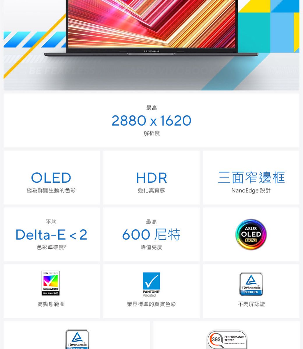 BE ASUS 最高2880x1620解析度OLEDHDR極為鮮豔生動的色彩強化真實感平均Delta-E 2色彩準確度3VESA CERTIFIEDDisplayHDRTRUE BLACK 600高動態範圍ATÜVRheinland三面窄邊框NanoEdge 設計最高600尼特峰值亮度ASUSOLED120HzATÜVRheinlandCERTIFIEDPANTONE®Validated業界標準的真實色彩不閃屏認證PERFORMANCESGS TESTED