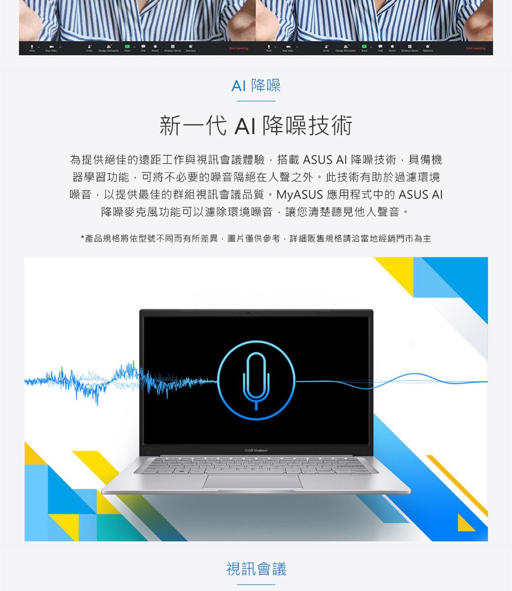 meeting降噪新一代 AI 降噪技術為提供絕佳的遠距工作與視訊會議體驗搭載  AI 降噪技術具備機器學習功能,可將不必要的噪音隔絕在人聲之外。 此技術有助於過濾環境噪音,以提供最佳的群組視訊會議品質。MyASUS 應用程式中的 ASUS AI降噪麥克風功能可以濾除環境噪音,讓您清楚聽見他人聲音。*產品規格將依型號不同而有所差異,圖片僅供參考,詳細販售規格請洽當地經銷門市為主ASUS 視訊會議 meeting