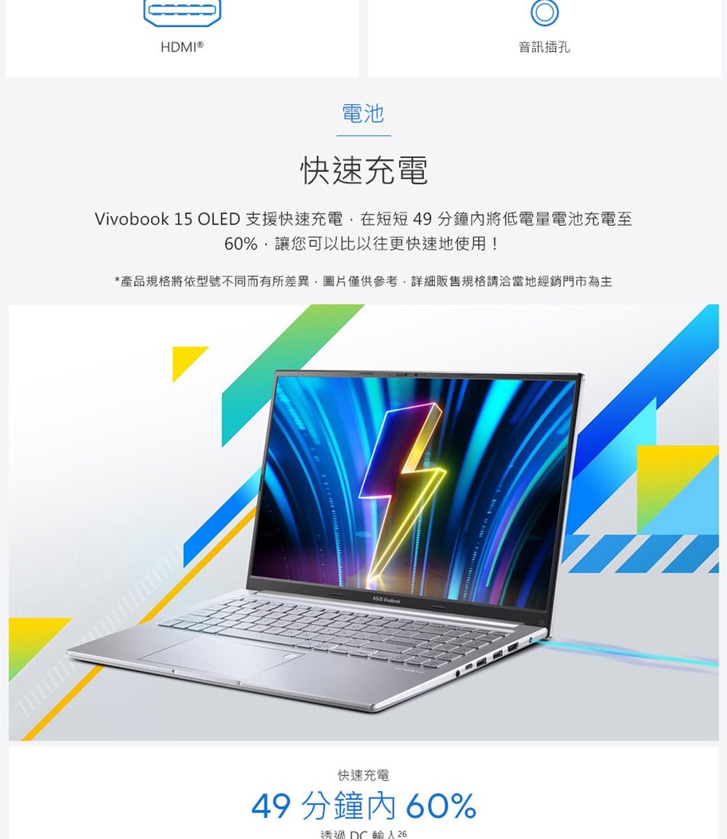 HDMI®音訊插孔電池快速充電 15 OLED 支援快速充電在短短49分鐘將低電量電池充電至60%讓您可以比以往更快速地使用!*產品規格將依型號不同而有所差異圖片僅供參考,詳細販售規格請洽當地經銷門市為主 Vivobook快速充電49 分鐘內60%透過DC輸入 26