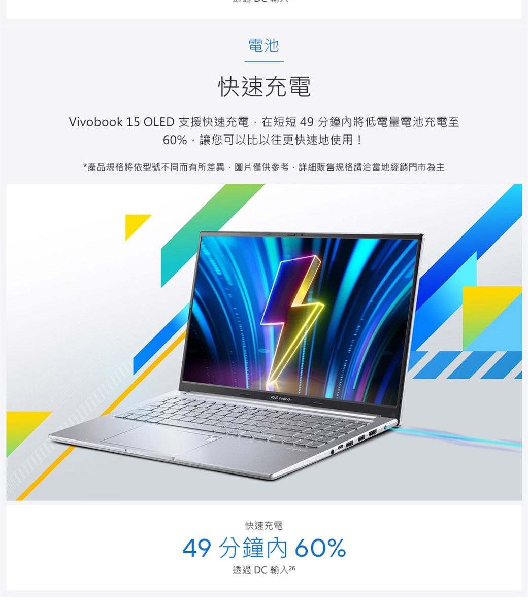 電池快速充電 15 OLED 支援快速充電在短短49分鐘將低電量電池充電至60%,讓您可以比以往更快速地使用!*產品規格將依型號不同而有所差異,圖片僅供參考,詳細販售規格請洽當地經銷門市為主 Vivobook快速充電49 分鐘內60%透過DC輸入26