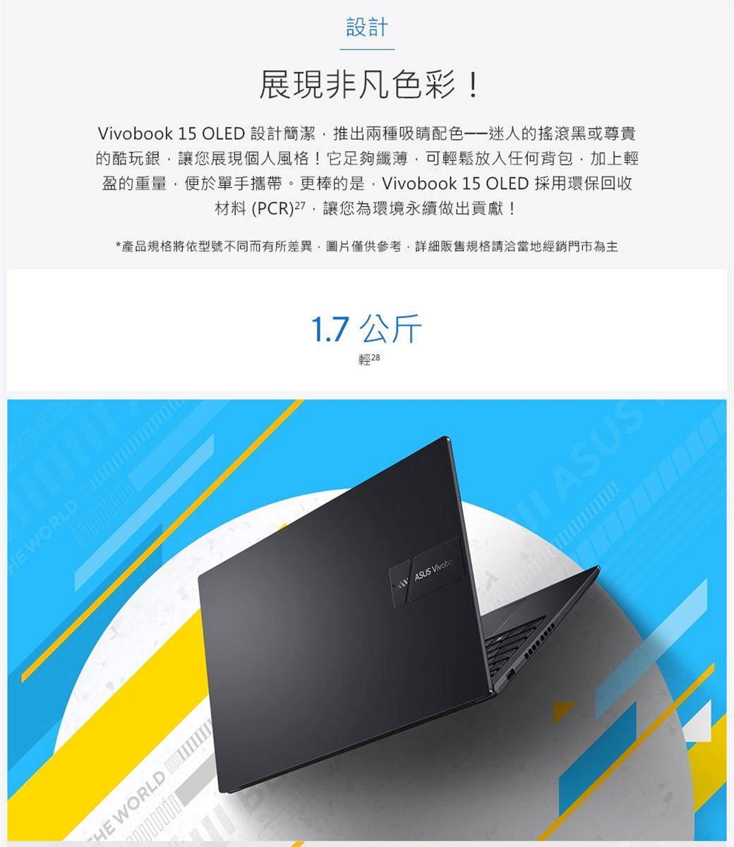 設計展現非凡色彩!ok 15 OLED 設計簡潔推出兩種吸睛迷人的搖滾黑或尊貴的酷玩銀讓您展現個人風格!它足夠纖薄可輕鬆放入任何背包加上輕盈的重量便於單手攜帶。更棒的是,Vivobook 15 OLED 採用環保回收材料 (PCR),讓您為環境永續做出貢獻!*產品規格將依型號不同而有所差異,圖片僅供參考,詳細販售規格請洽當地經銷門市為主 WORLD 0000000001.7 公斤輕28 WORLD ASUS Vivobo ASUS
