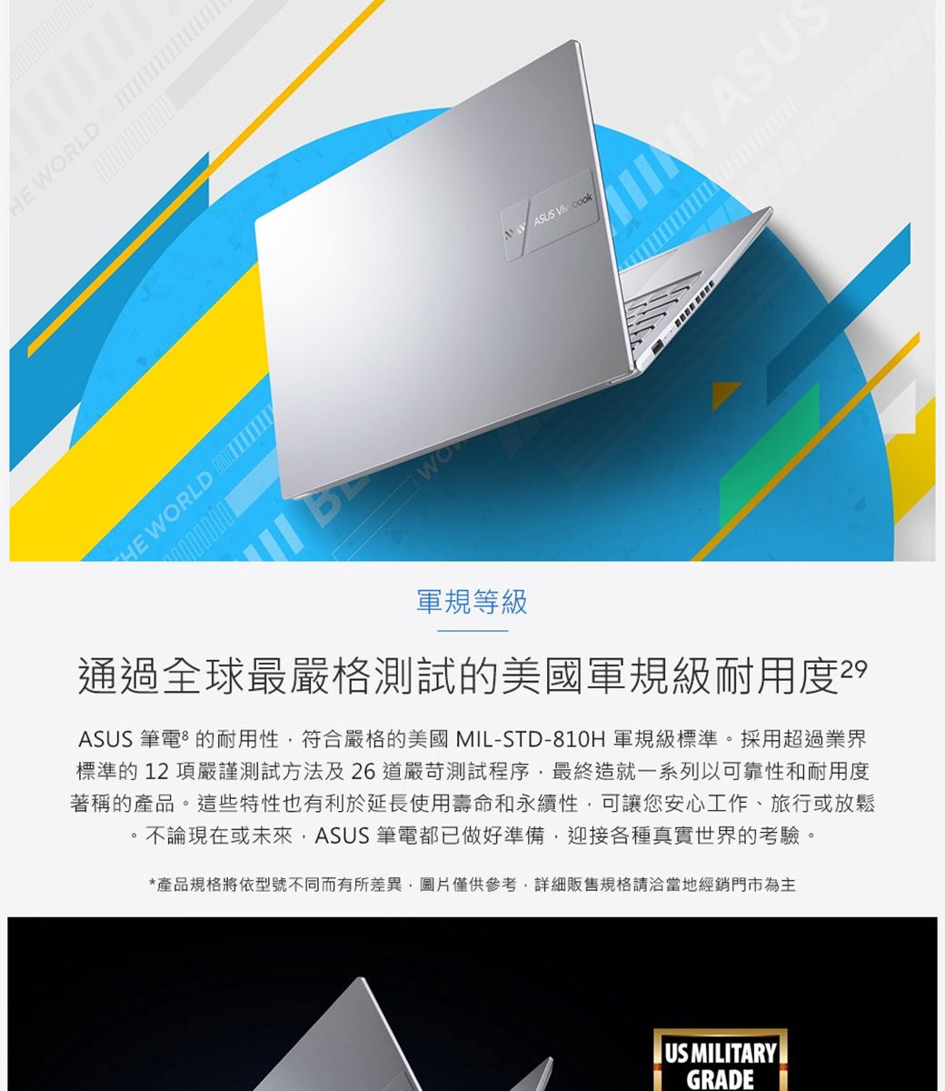 HE RLDHE WORLD WO 軍規等級通過全球最嚴格測試的美國軍規級耐用度29ASUS筆電的耐用性符合嚴格的美國ML-STD-810H 軍規級標準。採用超過業界標準的12項嚴謹測試方法及26道嚴苛測試程序最終造就一系列以可靠性和耐用度著稱的產品。這些特性也有利於延長使用壽命和永續性,可讓您安心工作、旅行或放鬆不論現在或未來,ASUS 筆電都已做好準備,迎接各種真實世界的考驗。*產品規格將依型號不同而有所差異,圖片僅供參考,詳細販售規格請洽當地經銷門市為主US MLITARYI GRADE I