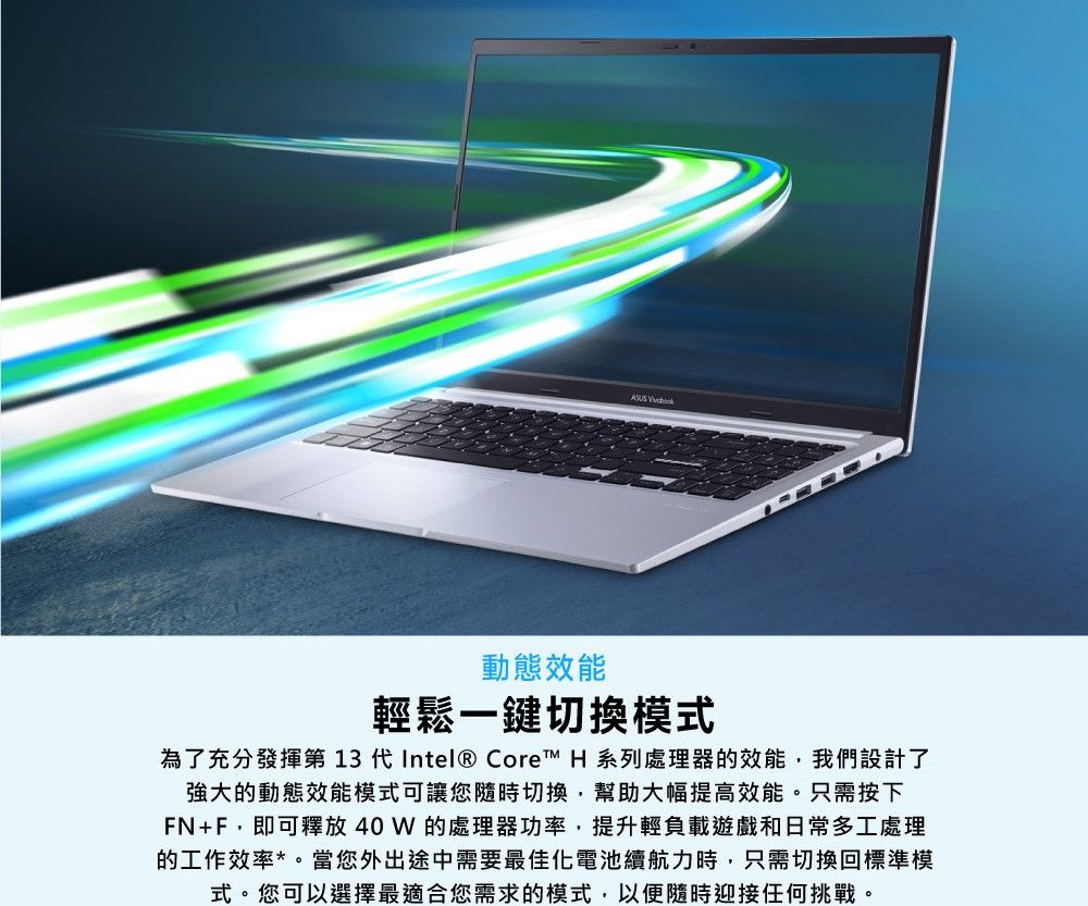 動態效能 輕鬆一鍵切換模式為了充分發揮第 13 代Intel® Core™ H 系列處理器的效能我們設計了強大的動態效能模式可讓您隨時切換幫助大幅提高效能。只需按下FN+F,即可釋放40W的處理器功率,提升輕負載遊戲和日常多工處理的工作效率*。當您外出途中需要最佳化電池續航力時,只需切換回標準模式。您可以選擇最適合您需求的模式,以便隨時迎接任何挑戰。