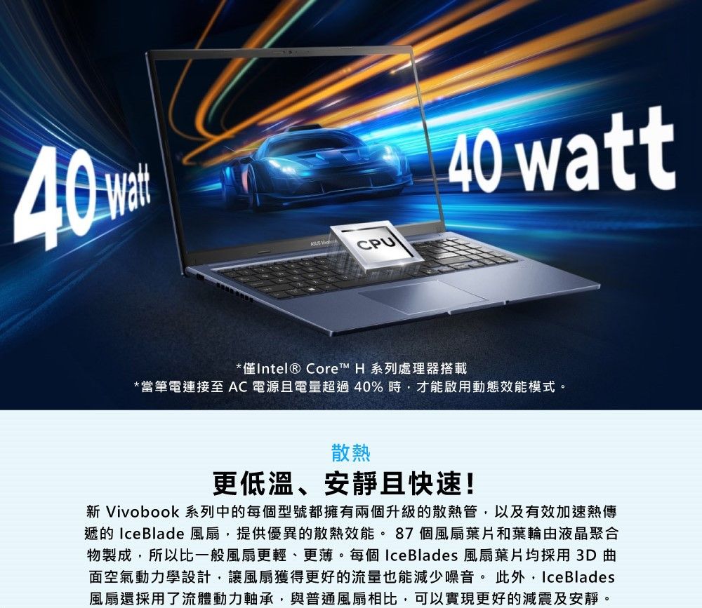 40  CPU40 watt*僅Intel® Core™ H 系列處理器搭載*當筆電連接至 AC電源且電量超過40%時,才能啟用動態效能模式。散熱更低溫、安靜且快速!新 Vivobook 系列中的每個型號都擁有兩個升級的散熱管,以及有效加速熱傳遞的 Ice Blade 風扇,提供優異的散熱效能。87個風扇葉片和葉輪由液晶聚合物製成,所以比一般風扇更輕、更薄。每個 Ice Blades 風扇葉片均採用3D 曲面空氣動力學設計,讓風扇獲得更好的流量也能減少噪音。此外, Ice Blades風扇還採用了流體動力軸承,與普通風扇相比,可以實現更好的減震及安靜。