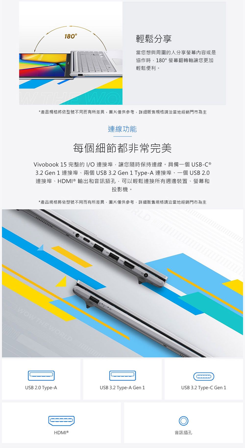 180輕鬆分享當您想與周圍的人分享内容或是協作180°螢幕翻轉軸讓您更加輕鬆便利。WTHE*產品規格將依型號不同而有所差異圖片僅供參考販售規格請洽當地經銷門市為主連線功能每個細節都非常完美Vivobook 15 完整的I/O連接埠讓您隨時保持連線。具備一個 USB-C 3.2 Gen 1 連接埠兩個USB3.2 Gen1 Type-A 連接埠、一個USB 2.0連接埠、HDMI® 輸出和音訊插孔可以輕鬆連接所有週邊裝置、螢幕和投影機。*產品規格將依型號不同而有所差異,圖片僅供參考,詳細販售規格請洽當地經銷門市為主 WOW THE WORLD USB 2.0 Type-AUSB 3.2 Type-A Gen 1USB 3.2 Type-C Gen 1HDMI®音訊插孔