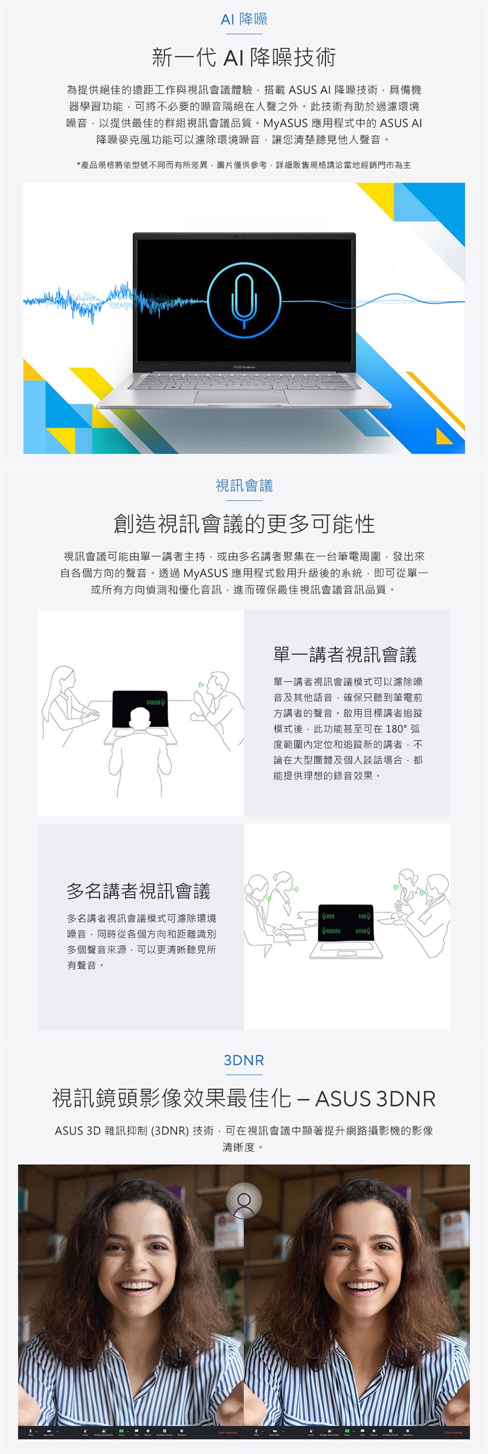 降噪新一代 AI 降噪技術為提供絕佳的遠距工作與視訊會議體驗搭載 ASUS AI 降噪技術具備機器學習功能可將不必要的噪音隔絕在人聲之外。此技術有助於過濾環境噪音以提供最佳的群組視訊會議品質。MyASUS 應用程式中的 ASUS AI降噪麥克風功能可以濾除環境噪音讓您清楚聽見他人聲音。*產品規格將依型號不同而有所差異圖片僅供參考規格請洽當地經銷門市為主ASUS 視訊會議創造視訊會議的更多可能性視訊會議可能由單一講者主持或由多名講者聚集在一台筆電周圍發出來自各個方向的聲音。透過MyASUS 應用程式啟用升級後的系統即可從單一或所有方向偵測和優化音訊進而確保最佳視訊會議音訊品質。多名講者視訊會議多名講者視訊會議模式可濾除環境噪音同時從各個方向和距離識別多個聲音,可以更清晰聽見所有聲音。單一講者視訊會議單一講者視訊會議模式可以濾除噪音及其他語音,確保只聽到筆電前方講者的聲音。啟用目標講者追蹤模式後,此功能甚至可在180°弧度範圍定位和追蹤新的講者,不論在大型團體及個人談話場合,能提供理想的錄音效果。3DNR視訊鏡頭影像效果最佳化 ASUS 3DNRASUS 3D 雜訊抑制(3DNR)技術,可在視訊會議中顯著提升網路攝影機的影像清晰度。 End meeting