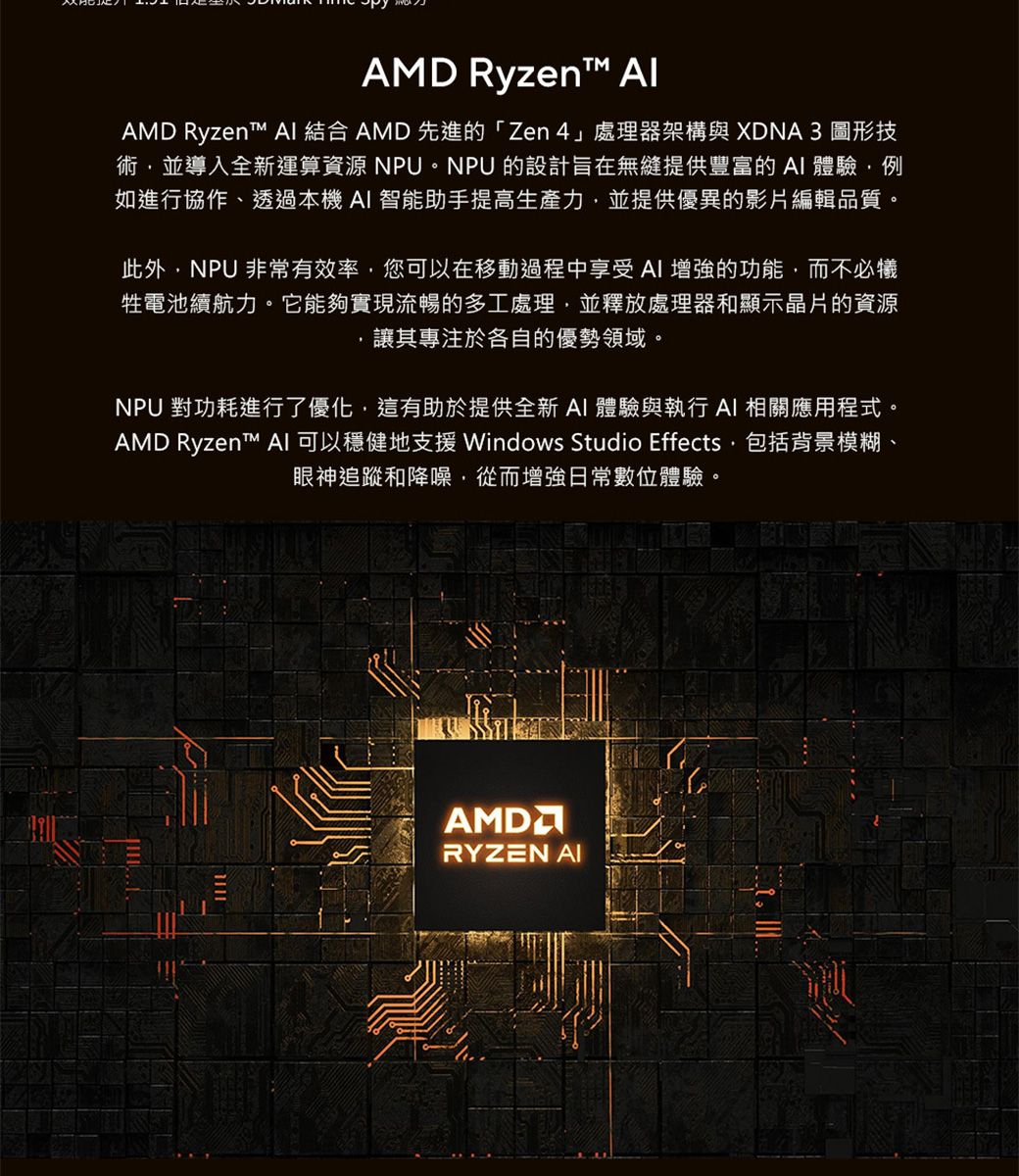 AMD Ryzen AlAMD Ryzent   AMD 先進的「Zen」處理器架構與 XDNA3 圖形技術並導入全新運算資源 NPU。NPU 的設計旨在無縫提供豐富的體驗例如進行協作、透過本機AI 智能助手提高生產力並提供優異的影片編輯品質。此外NPU 非常有效率您可以在移動過程中享受 AI 增強的功能,而不必犧牲電池續航力。它能夠實現流暢的多工處理,並釋放處理器和顯示晶片的資源讓其專注於各自的優勢領域。NPU 對功耗進行了優化,這有助於提供全新 AI 體驗與執行 AI 相關應用程式。AMD Ryzent™ AI 可以穩健地支援 Windows Studio Effects,包括背景模糊、眼神追蹤和降噪,從而增強日常數位體驗。AMDRYZEN AI