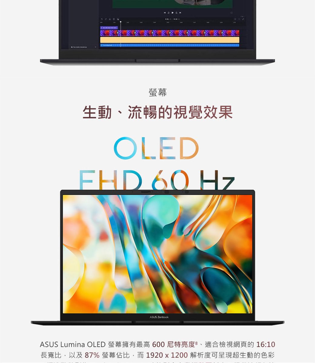 螢幕生動、流暢的視覺效果OLEDFHD 60 HzASUS ZenbookASUS Lumina OLED 螢幕擁有最高600亮度、適合檢視網頁的16:10長寬比,以及87% 螢幕佔比,而1920x1200 解析度可呈現超生動的色彩