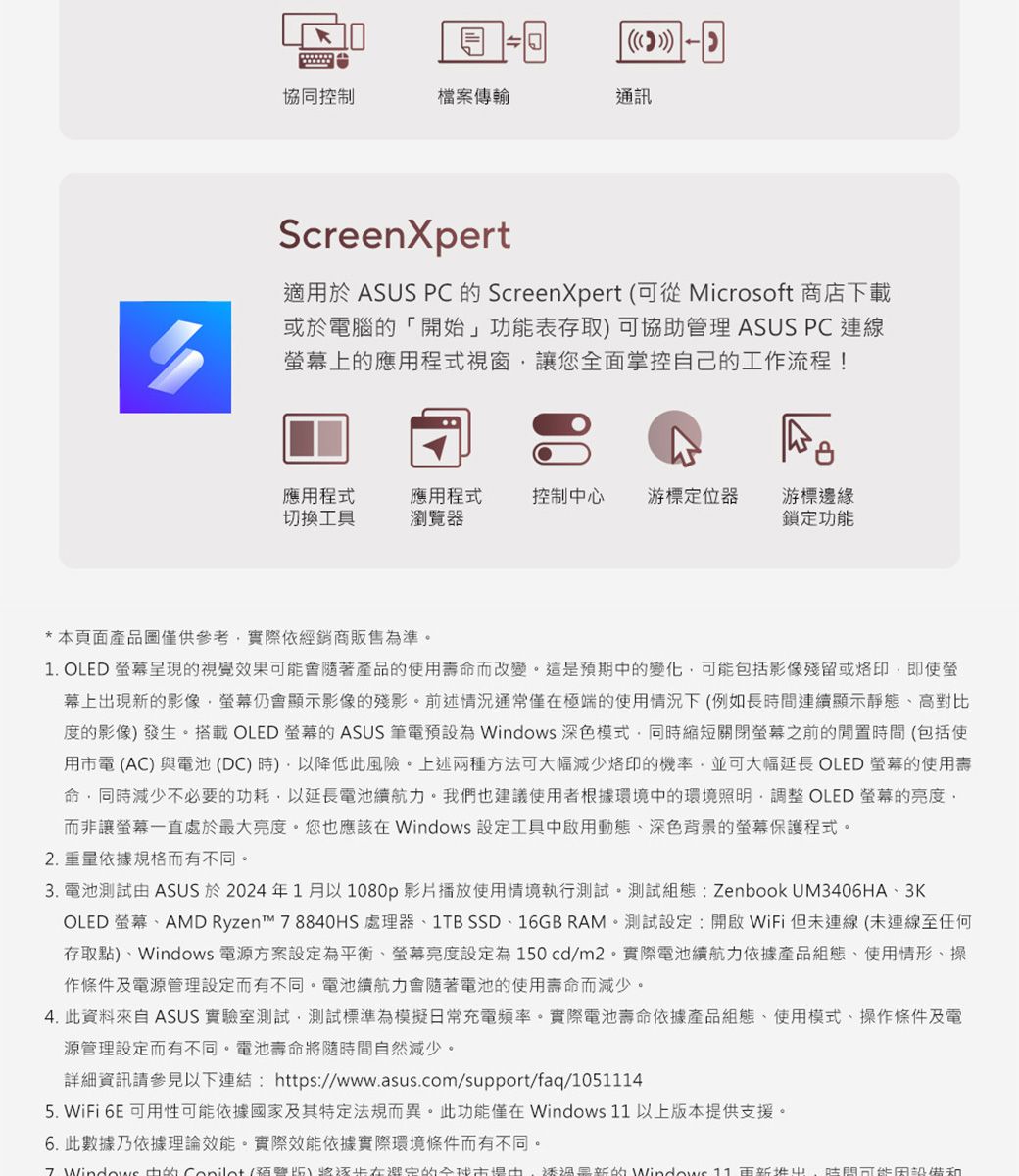 協同控制檔案傳輸通訊ScreenXpert適用於 ASUS PC  ScreenXpert (可從 Microsoft 商店下載或於電腦「開始」功能表存取可協助管理 ASUS PC 連線幕上的應用程式視窗讓您全面掌控自己的工流程!應用程式切換工具應用程式瀏覽器控制心游標定位器 游標邊緣鎖定功能* 本頁面產品圖僅供參考實際依經銷商販售為準。1. OLED 呈現的視覺效果會隨著產品的使用壽命而改變。這是預期的變化可能包括影像殘留或即使螢幕上出現新的影像仍會顯示影像的殘影。前述情況通常僅極端的使用情況下(例如長連續顯示靜態高對比度的影像發生。搭載 OLED 螢幕的 ASUS 筆電預設為  深色模式同時縮短關閉螢幕之前的時間(包括使用市電(AC)與電池(DC)時)降低此風險。上述兩種方法可大幅減少烙印的機率,並可大幅延長 OLED 螢幕的使用壽命,同時減少不必要的功耗,以延長電池續航力。我們也建議使用者根據環境中的環境照明,調整 OLED 螢幕的亮度,而非讓螢幕一直處於最大亮度。您也應該在 設定工具中啟用動態、深色背景的螢幕保護程式。2.重量依據規格而有不同。3. 電池測試 ASUS 於2024年1月以1080p影片播放使用情境執行測試。測試組態: Zenbook UM3406HA、3KOLED 螢幕、AMD Ryzen™ 8840HS 處理器、1TB SSD、16GB RAM。測試設定:開啟WiFi但未連線(未連線至任何存取點)、Windows 電源方案設定為平衡、螢幕亮度設定為150cd/m2。實際電池續航力依據產品組態、使用情形、操作條件及電源管理設定而有不同。電池續航力會隨著電池的使用壽命而減少。4. 此資料來自 ASUS 實驗室測試,測試標準為模擬日常充電頻率。實際電池壽命依據產品組態、使用模式、操作條件及電源管理設定而有不同。電池壽命隨時間自然減少。詳細資訊請參見以下連結: https://www.asus.com/support/faq/105145. WiFi 6E 可用性可能依據國家及其特定法規而異。此功能僅在Windows 11以上版本提供支援。6. 此數據乃依據理論效能。實際效能依據實際環境條件而有不同。7 Windows 中的 )將在的中,的Windows 11 更新 時間可能設備和