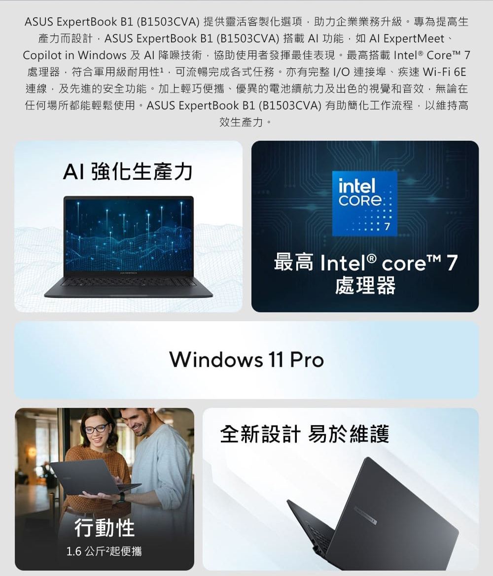 ASUS ExpertBook B1 (B1503CVA)提供靈活客製化選項助力企業業務升級。專為提高生產力而設計,ASUS ExpertBook B1 (B1503CVA) 搭載AI 功能,如 ExpertMeet Copilot in Windows 及Al 降噪技術,協助使用者發揮最佳表現。最高搭載Intel® Core 7處理器,符合軍用級耐用性,可流暢完成各式任務。亦有完整I/ 連接埠、疾速 Wi-Fi 6E連線,及先進的安全功能。加上輕巧便攜、優異的電池續航力及出色的視覺和音效,無論在任何場所都能輕鬆使用。ASUS ExpertBook B1 (B1503CVA)有助簡化工作流程,以維持高效生產力。AI 強化生產力行動性1.6公斤起便攜intelCORE最高 Intel® core 7Windows 11 Pro處理器全新設計 易於維護