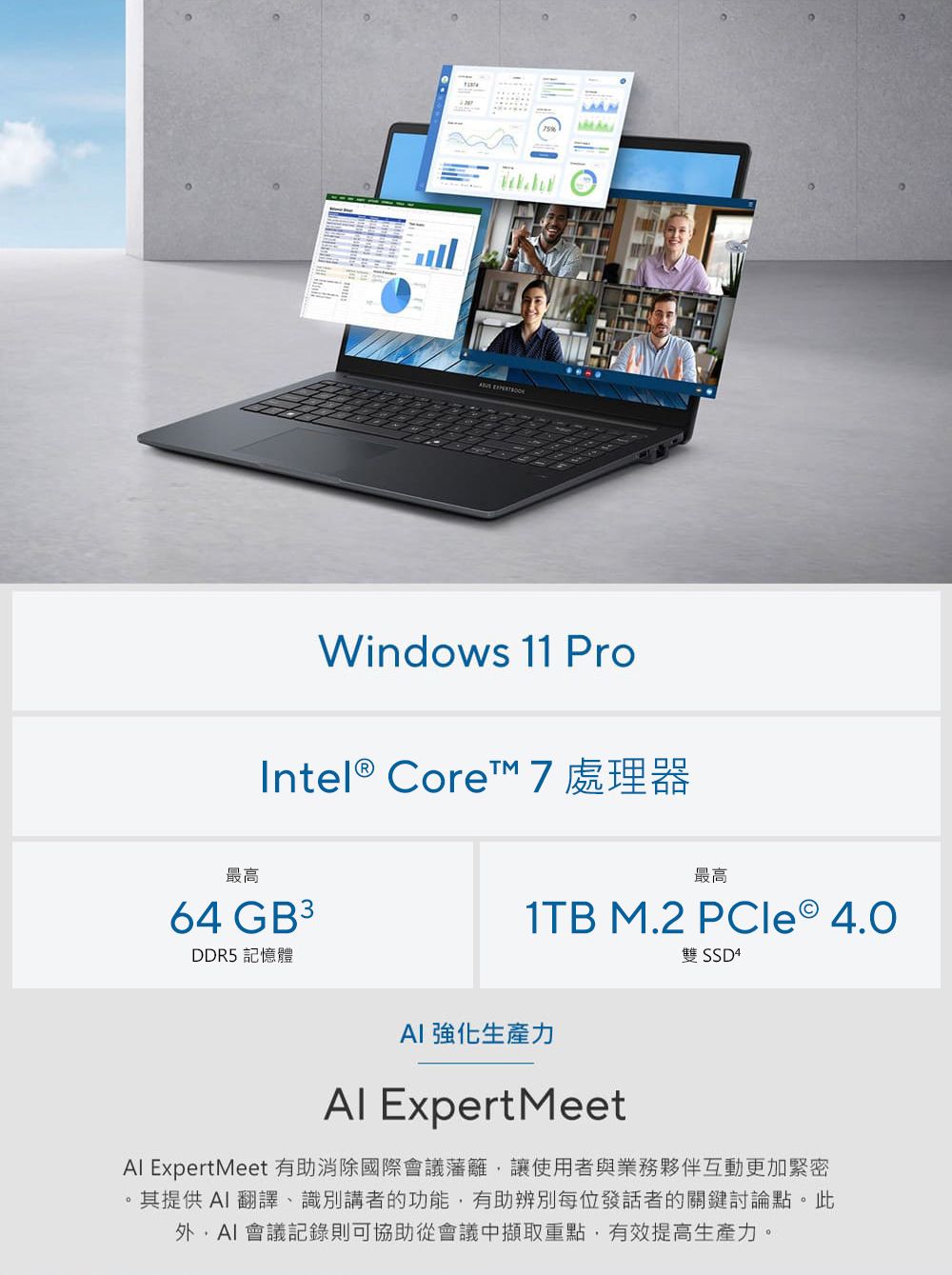 Windows 11 ProIntel® Core 7 處理器最高64 GB3DDR5 記憶體最高1TB M.2 PCle 4.0雙 SSD 4 強化生產力 Expert MeetAl ExpertMeet 有助消除國際會議藩籬讓使用者與業務夥伴互動更加緊密其提供AI翻譯、識別講者的功能,有助辨別每位發話者的關鍵討論點。此,AI會議記錄則可協助從會議中擷取重點,有效提高生產力。