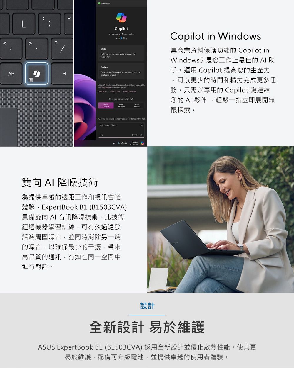 t?AProtected everydy Al companionwith Help me prep and a Create a SWT analysis about environmentald impact Copilot to help statementChoose a O Your personal and company data are Copilot in Windows具商業資料保護功能的 Copilot inWindows5是您工作上最佳的 手。運用 Copilot 提高您的生產力可以更少的時間和精力完成更多任務。只需以專用的 Copilot 鍵連結您的 夥伴輕鬆一指立即展開無限探索。Ask me anything-雙向 降噪技術為提供卓越的遠距工作和視訊會議體驗,ExpertBook B1 (B1503CVA)具備雙向AI 音訊降噪技術,此技術經過機器學習訓練,可有效過濾發話端周圍噪音,並同時消除另一端的噪音,以確保最少的干擾,帶來高品質的通訊,有如在同一空間中進行對話。 設計全新設計 易於維護ASUS ExpertBook B1 (B1503CVA) 採用全新設計並優化散熱性能。使其更易於維護,配備可升級電池,並提供卓越的使用者體驗。