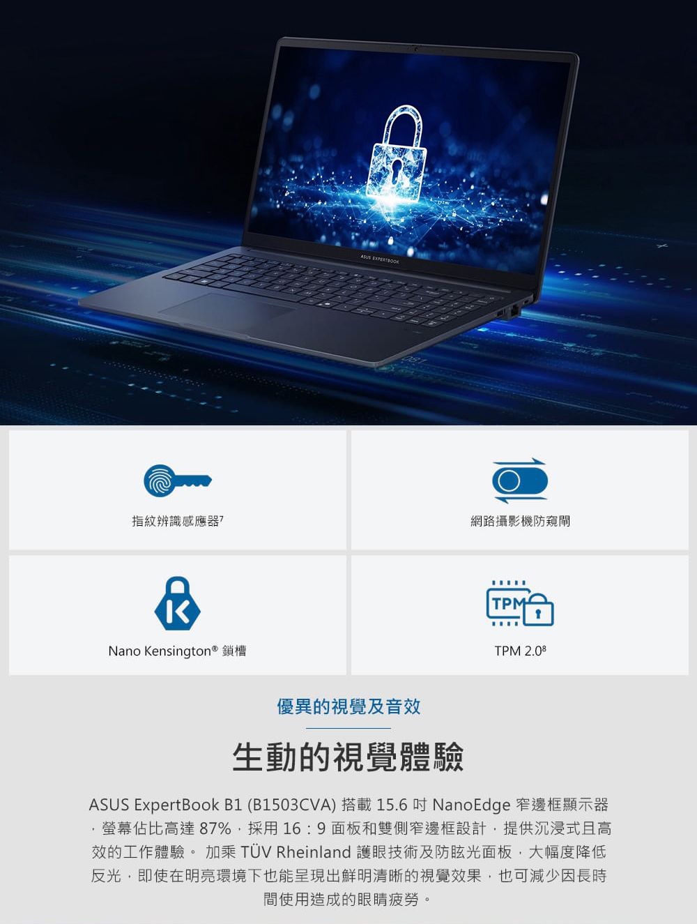 指紋辨識感應器?Nano Kensington® 鎖槽ASUS EXPERTBOOK網路攝影機防窺閘TPMTPM 2.08優異的視覺及音效生動的視覺體驗ASUS ExpertBook B1 (B1503CVA) 搭載15.6吋 NanoEdge 窄邊框顯示器佔比高達87%採用16:9 面板和雙側窄邊框設計,提供沉浸式且高效的工作體驗。加乘 TÜV Rheinland 護眼技術及防眩光面板,大幅度降低反光,即使在明亮環境下也能呈現出鮮明清晰的視覺效果,也可減少因長時間使用造成的眼睛疲勞。