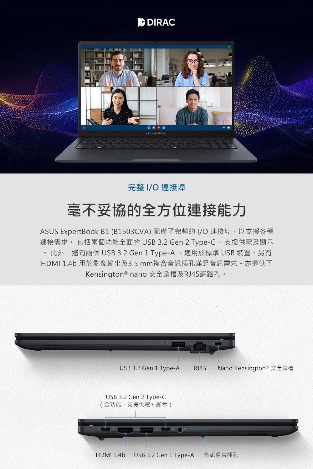 ASUS 完整 I 連接埠毫不妥協的全方位連接能力ASUS ExpertBook B1 (B1503CVA) 配備了完整的I/O 連接埠以支援各種連接需求 包括兩個功能全面的USB 3.2 Gen 2 Type-C支援供電及顯示此外還有兩個 USB 3.2 Gen 1 Type-A,適用於標準 USB 裝置。另有HDMI 1.4b 用於影像輸出及3.5mm複合音訊插孔滿足音訊需求。亦提供了Kensington ® nano 安全鎖槽及RJ45網路孔。USB 3.2 Gen 1 Type-A RJ45 Nano Kensington ® 安全鎖槽USB 3.2 Gen 2 Type-C(全功能,支援供電+顯示)HDMI 1.4b USB 3.2 Gen 1 Type-A 音訊組合插孔