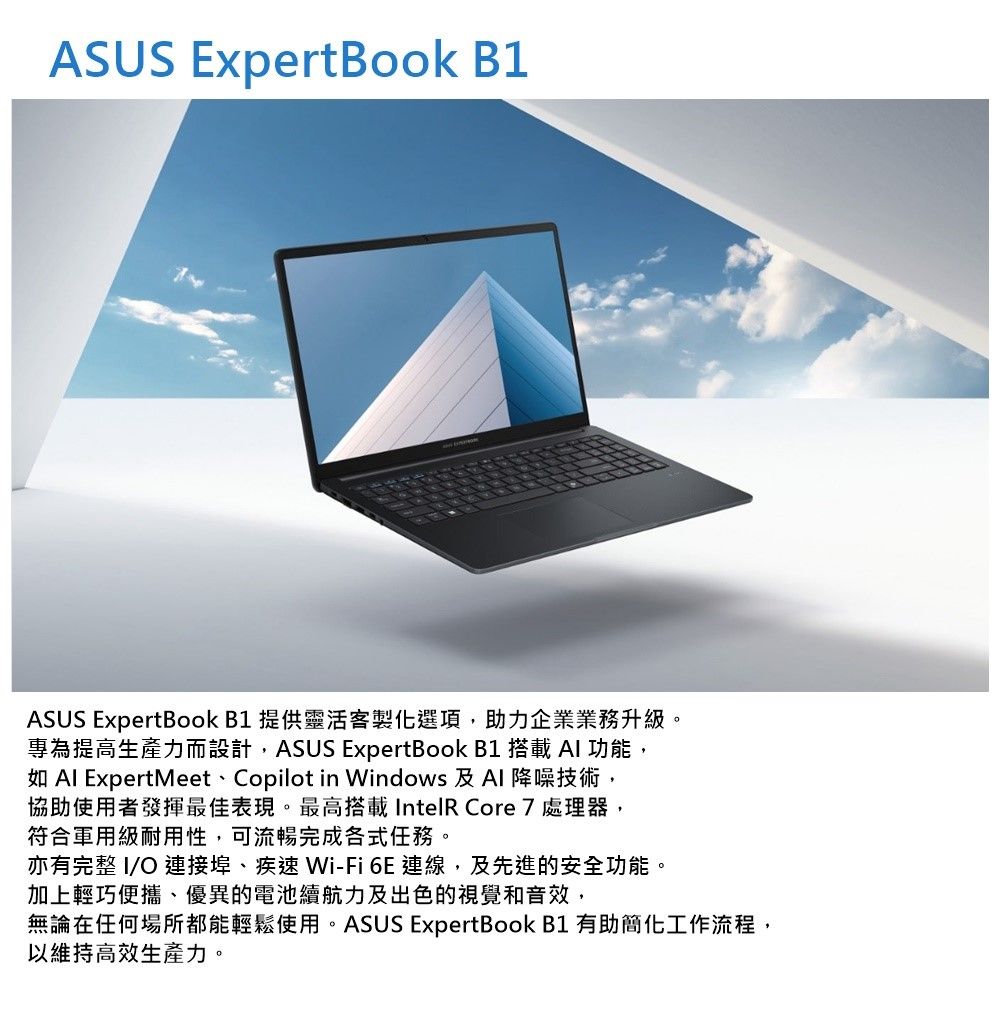 ASUS ExpertBook B1ASUS ExpertBook B1 提供靈活客製化選項助力企業業務升級專為提高生產力而設計,ASUS ExpertBook B1 搭載 AI 功能,如 Al ExpertMeet、Copilot in Windows 及Al 降噪技術,協助使用者發揮最佳表現。最高搭載IntelR Core 7處理器,符合軍用級耐用性,可流暢完成各式任務。亦有完整 I/O 連接埠、疾速 Wi-Fi 6E 連線, 及先進的安全功能,加上輕巧便攜、優異的電池續航力及出色的視覺和音效,。無論在任何場所都能輕鬆使用。ASUS ExpertBook B1 有助簡化工作流程,以維持高效生產力。