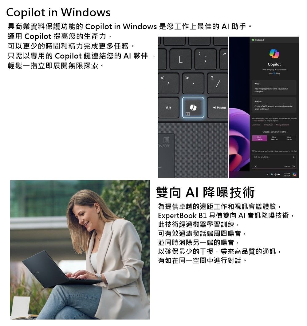 oplot in Windows具商業資料保護功能的 Copilot in Windows 是您工作上最佳的助手。運用 Copilot 提高您的生產力,可以更少的時間和精力完成更多任務。只需以專用的 Copilot鍵連結您的 A 夥伴:ILi輕鬆一指立即展開無限探索。Protected?t/FFCopilot Al Help nd sles Home a C a O and me 雙向 降噪技術為提供卓越的遠距工作和視訊會議體驗,ExpertBook B1 具備雙向AI 音訊降噪技術,此技術經過機器學習訓練,可有效過濾發話端周圍噪音,並同時消除另一端的噪音,以確保最少的干擾,帶來高品質的通訊,有如在同一空間中進行對話。